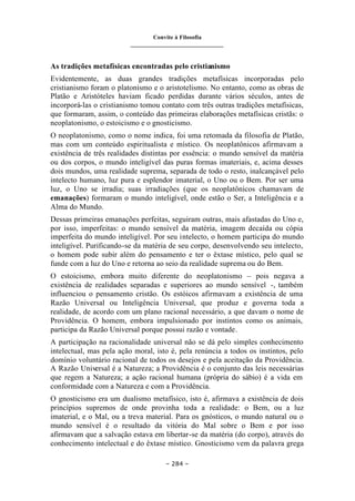 Convite à Filosofia
_______________________________
– 284 –
As tradições metafísicas encontradas pelo cristianismo
Evidentemente, as duas grandes tradições metafísicas incorporadas pelo
cristianismo foram o platonismo e o aristotelismo. No entanto, como as obras de
Platão e Aristóteles haviam ficado perdidas durante vários séculos, antes de
incorporá-las o cristianismo tomou contato com três outras tradições metafísicas,
que formaram, assim, o conteúdo das primeiras elaborações metafísicas cristãs: o
neoplatonismo, o estoicismo e o gnosticismo.
O neoplatonismo, como o nome indica, foi uma retomada da filosofia de Platão,
mas com um conteúdo espiritualista e místico. Os neoplatônicos afirmavam a
existência de três realidades distintas por essência: o mundo sensível da matéria
ou dos corpos, o mundo inteligível das puras formas imateriais, e, acima desses
dois mundos, uma realidade suprema, separada de todo o resto, inalcançável pelo
intelecto humano, luz pura e esplendor imaterial, o Uno ou o Bem. Por ser uma
luz, o Uno se irradia; suas irradiações (que os neoplatônicos chamavam de
emanações) formaram o mundo inteligível, onde estão o Ser, a Inteligência e a
Alma do Mundo.
Dessas primeiras emanações perfeitas, seguiram outras, mais afastadas do Uno e,
por isso, imperfeitas: o mundo sensível da matéria, imagem decaída ou cópia
imperfeita do mundo inteligível. Por seu intelecto, o homem participa do mundo
inteligível. Purificando-se da matéria de seu corpo, desenvolvendo seu intelecto,
o homem pode subir além do pensamento e ter o êxtase místico, pelo qual se
funde com a luz do Uno e retorna ao seio da realidade suprema ou do Bem.
O estoicismo, embora muito diferente do neoplatonismo – pois negava a
existência de realidades separadas e superiores ao mundo sensível -, também
influenciou o pensamento cristão. Os estóicos afirmavam a existência de uma
Razão Universal ou Inteligência Universal, que produz e governa toda a
realidade, de acordo com um plano racional necessário, a que davam o nome de
Providência. O homem, embora impulsionado por instintos como os animais,
participa da Razão Universal porque possui razão e vontade.
A participação na racionalidade universal não se dá pelo simples conhecimento
intelectual, mas pela ação moral, isto é, pela renúncia a todos os instintos, pelo
domínio voluntário racional de todos os desejos e pela aceitação da Providência.
A Razão Universal é a Natureza; a Providência é o conjunto das leis necessárias
que regem a Natureza; a ação racional humana (própria do sábio) é a vida em
conformidade com a Natureza e com a Providência.
O gnosticismo era um dualismo metafísico, isto é, afirmava a existência de dois
princípios supremos de onde provinha toda a realidade: o Bem, ou a luz
imaterial, e o Mal, ou a treva material. Para os gnósticos, o mundo natural ou o
mundo sensível é o resultado da vitória do Mal sobre o Bem e por isso
afirmavam que a salvação estava em libertar-se da matéria (do corpo), através do
conhecimento intelectual e do êxtase místico. Gnosticismo vem da palavra grega
 