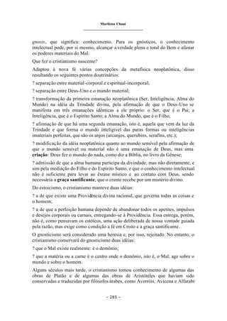 Marilena Chauí
_______________________________
– 285 –
gnosis, que significa: conhecimento. Para os gnósticos, o conhecimento
intelectual pode, por si mesmo, alcançar a verdade plena e total do Bem e afastar
os poderes materiais do Mal.
Que fez o cristianismo nascente?
Adaptou à nova fé várias concepções da metafísica neoplatônica, disso
resultando os seguintes pontos doutrinários:
? separação entre material-corporal e espiritual-incorporal;
? separação entre Deus-Uno e o mundo material;
? transformação da primeira emanação neoplatônica (Ser, Inteligência, Alma do
Mundo) na idéia da Trindade divina, pela afirmação de que o Deus-Uno se
manifesta em três emanações idênticas a ele próprio: o Ser, que é o Pai; a
Inteligência, que é o Espírito Santo; a Alma do Mundo, que é o Filho;
? afirmação de que há uma segunda emanação, isto é, aquela que vem da luz da
Trindade e que forma o mundo inteligível das puras formas ou inteligências
imateriais perfeitas, que são os anjos (arcanjos, querubins, serafins, etc.);
? modificação da idéia neoplatônica quanto ao mundo sensível pela afirmação de
que o mundo sensível ou material não é uma emanação de Deus, mas uma
criação: Deus fez o mundo do nada, como diz a Bíblia, no livro da Gênese;
? admissão de que a alma humana participa da divindade, mas não diretamente, e
sim pela mediação do Filho e do Espírito Santo, e que o conhecimento intelectual
não é suficiente para levar ao êxtase místico e ao contato com Deus, sendo
necessária a graça santificante, que o crente recebe por um mistério divino.
Do estoicismo, o cristianismo manteve duas idéias:
? a de que existe uma Providência divina racional, que governa todas as coisas e
o homem;
? a de que a perfeição humana depende de abandonar todos os apetites, impulsos
e desejos corporais ou carnais, entregando-se à Providência. Essa entrega, porém,
não é, como pensavam os estóicos, uma ação deliberada de nossa vontade guiada
pela razão, mas exige como condição a fé em Cristo e a graça santificante.
O gnosticismo será considerado uma heresia e, por isso, rejeitado. No entanto, o
cristianismo conservará do gnosticismo duas idéias:
? que o Mal existe realmente: é o demônio;
? que a matéria ou a carne é o centro onde o demônio, isto é, o Mal, age sobre o
mundo e sobre o homem.
Alguns séculos mais tarde, o cristianismo tomou conhecimento de algumas das
obras de Platão e de algumas das obras de Aristóteles que haviam sido
conservadas e traduzidas por filósofos árabes, como Averróis, Avicena e Alfarabi
 