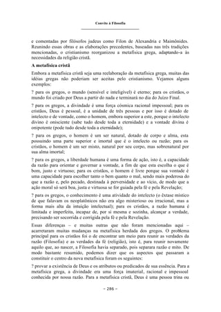 Convite à Filosofia
_______________________________
– 286 –
e comentadas por filósofos judeus como Filon de Alexandria e Maimônides.
Reunindo essas obras e as elaborações precedentes, baseadas nas três tradições
mencionadas, o cristianismo reorganizou a metafísica grega, adaptando-a às
necessidades da religião cristã.
A metafísica cristã
Embora a metafísica cristã seja uma reelaboração da metafísica grega, muitas das
idéias gregas não poderiam ser aceitas pelo cristianismo. Vejamos alguns
exemplos:
? para os gregos, o mundo (sensível e inteligível) é eterno; para os cristãos, o
mundo foi criado por Deus a partir do nada e terminará no dia do Juízo Final.
? para os gregos, a divindade é uma força cósmica racional impessoal; para os
cristãos, Deus é pessoal, é a unidade de três pessoas e por isso é dotado de
intelecto e de vontade, como o homem, embora superior a este, porque o intelecto
divino é onisciente (sabe tudo desde toda a eternidade) e a vontade divina é
onipotente (pode tudo desde toda a eternidade);
? para os gregos, o homem é um ser natural, dotado de corpo e alma, esta
possuindo uma parte superior e imortal que é o intelecto ou razão; para os
cristãos, o homem é um ser misto, natural por seu corpo, mas sobrenatural por
sua alma imortal;
? para os gregos, a liberdade humana é uma forma de ação, isto é, a capacidade
da razão para orientar e governar a vontade, a fim de que esta escolha o que é
bom, justo e virtuoso; para os cristãos, o homem é livre porque sua vontade é
uma capacidade para escolher tanto o bem quanto o mal, sendo mais poderosa do
que a razão e, pelo pecado, destinada à perversidade e ao vício, de modo que a
ação moral só será boa, justa e virtuosa se for guiada pela fé e pela Revelação;
? para os gregos, o conhecimento é uma atividade do intelecto (o êxtase místico
de que falavam os neoplatônicos não era algo misterioso ou irracional, mas a
forma mais alta da intuição intelectual); para os cristãos, a razão humana é
limitada e imperfeita, incapaz de, por si mesma e sozinha, alcançar a verdade,
precisando ser socorrida e corrigida pela fé e pela Revelação.
Essas diferenças – e muitas outras que não foram mencionadas aqui –
acarretaram muitas mudanças na metafísica herdada dos gregos. O problema
principal para os cristãos foi o de encontrar um meio para reunir as verdades da
razão (Filosofia) e as verdades da fé (religião), isto é, para reunir novamente
aquilo que, ao nascer, a Filosofia havia separado, pois separara razão e mito. De
modo bastante resumido, podemos dizer que os aspectos que passaram a
constituir o centro da nova metafísica foram os seguintes:
? provar a existência de Deus e os atributos ou predicados de sua essência. Para a
metafísica grega, a divindade era uma força imaterial, racional e impessoal
conhecida por nossa razão. Para a metafísica cristã, Deus é uma pessoa trina ou
 