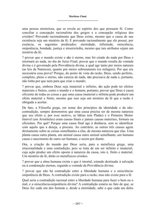 Marilena Chauí
_______________________________
– 287 –
uma pessoa misteriosa, que se revela ao espírito dos que possuem fé. Como
conciliar a concepção racionalista dos gregos e a concepção religiosa dos
cristãos? Provando racionalmente que Deus existe, mesmo que a causa de sua
existência seja um mistério da fé. E provando racionalmente que ele possui, por
essência, os seguintes predicados: eternidade, infinitude, onisciência,
onipotência, bondade, justiça e misericórdia, mesmo que tais atributos sejam um
mistério da fé;
? provar que o mundo existe e não é eterno, mas foi criado do nada por Deus e
retornará ao nada, no dia do Juízo Final; provar que o mundo resulta da vontade
divina e é governado pela Providência divina, a qual age tanto por meios naturais
(as leis da Natureza), quanto por meios sobrenaturais (os milagres). Por que era
necessária essa prova? Porque, do ponto de vista da razão, Deus, sendo perfeito,
completo, pleno e eterno, não carecia de nada, não precisava de nada e, portanto,
não tinha por que nem para que criar o mundo;
? provar que, embora Deus seja imaterial e infinito, são ação pode ter efeitos
materiais e finitos, como o mundo e o homem; portanto, provar que Deus é causa
eficiente de todas as coisas e que uma causa imaterial e infinita pode produzir um
efeito material e finito, mesmo que isso seja um mistério da fé que a razão é
obrigada a aceitar.
De fato, a Filosofia grega, em nome dos princípios da identidade e da não-
contradição, sempre demonstrou que uma causa precisa ser de mesma natureza
que seu efeito e, por esse motivo, as Idéias (em Platão) e o Primeiro Motor
Imóvel (em Aristóteles) eram causas finais e jamais causas materiais, formais ou
eficientes. Por quê? Porque uma causa final age à distância, sem se identificar
com aquilo que a deseja, a procura. Ao contrário, as outras três causas agem
diretamente sobre as coisas semelhantes a elas, de mesma natureza que elas. Uma
planta causa outra planta, um animal causa outro animal semelhante, um humano
causa o nascimento de outro ser humano, e assim por diante.
Ora, a criação do mundo por Deus seria, para a metafísica grega, uma
irracionalidade e uma contradição, pois se trata de um ser infinito e imaterial,
cuja ação produz um efeito oposto à natureza da causa, isto é, finito e material.
Um mistério da fé, dirão os metafísicos cristãos.
? provar que a alma humana existe e que é imortal, estando destinada à salvação
ou à condenação eternas, segundo a vontade da Providência divina;
? provar que não há contradição entre a liberdade humana e a onisciência-
onipotência de Deus. A contradição existe para a razão, mas não existe para a fé.
Qual seria a contradição racional entre a liberdade humana para fazer o bem ou o
mal, e a onisciência-onipotência divina? A contradição estaria no fato de que, se
Deus fez cada um dos homens e, desde a eternidade, sabe o que cada um deles
 