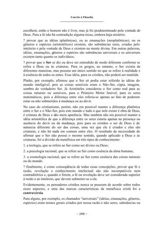 Convite à Filosofia
_______________________________
– 288 –
escolherá, então o homem não é livre, mas já foi predeterminado pela vontade de
Deus. Para a fé não há contradição alguma nisso, embora haja mistério.
? provar que as idéias (platônicas), ou as emanações (neoplatônicas), ou os
gêneros e espécies (aristotélicos) existem, são substâncias reais, criadas pelo
intelecto e pela vontade de Deus e existem na mente divina. Em outras palavras,
idéias, emanações, gêneros e espécies são substâncias universais e os universais
existem tanto quanto os indivíduos;
? provar que o Ser se diz ou deve ser entendido de modo diferente conforme se
refira a Deus ou às criaturas. Para os gregos, no entanto, o Ser existia de
diferentes maneiras, mas possuía um único sentido no que se refere à realidade e
à essência de todos os entes. Essa idéia, para os cristãos, não poderá ser mantida.
Platão, por exemplo, afirmou que o Ser só podia estar referido às idéias do
mundo inteligível, pois as coisas sensíveis eram o Não-Ser, cópia, imagem,
sombra do verdadeiro Ser. Já Aristóteles considerou o Ser como real para as
coisas naturais ou sensíveis, para o Primeiro Motor Imóvel, para os seres
matemáticos, pois a diferença entre eles referia-se apenas ao fato de poderem
estar ou não submetidos à mudança ou ao devir.
No caso do cristianismo, porém, não era possível manter a diferença platônica
entre o Ser e o Não-Ser, pois este mundo e tudo o que nele existe é obra de Deus,
é criatura de Deus e não mera aparência. Mas também não era possível manter a
idéia aristotélica de que a diferença entre os seres estaria apenas na presença ou
ausência do devir ou da mudança, pois para os cristãos o ser de Deus é de
natureza diferente do ser das coisas, uma vez que ele é criador e elas são
criaturas, e não há nada em comum entre eles. O resultado da necessidade de
afirmar que o Ser não possui o mesmo sentido, quando aplicado a Deus e às
criaturas, foi a divisão da metafísica em três tipos de conhecimento:
1. a teologia, que se refere ao Ser como ser divino ou Deus;
2. a psicologia racional, que se refere ao Ser como essência da alma humana;
3. a cosmologia racional, que se refere ao Ser como essência das coisas naturais
ou do mundo.
? finalmente, e como conseqüência de todas essas concepções, provar que fé e
razão, revelação e conhecimento intelectual são não incompatíveis nem
contraditórios e, quando o forem, a fé ou revelação deve ser considerada superior
à razão e ao intelecto, que devem submeter-se a ela.
Evidentemente, os pensadores cristãos nunca se puseram de acordo sobre todos
esses aspectos, e uma das marcas características da metafísica cristã foi a
controvérsia.
Para alguns, por exemplo, os chamados “universais” (idéias, emanações, gêneros,
espécies) eram nomes gerais criados por nossa razão e não seres, substâncias ou
 