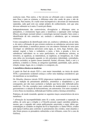 Marilena Chauí
_______________________________
– 289 –
essências reais. Para outros, o Ser deveria ser afirmado com o mesmo sentido
para Deus e para as criaturas, a diferença entre eles sendo de grau e não de
natureza. Para muitos, fé e razão eram incompatíveis e deveriam ser inteiramente
separadas, cada qual com seu campo próprio de conhecimento, sem que uma
devesse submeter-se à outra. E assim por diante.
Independentemente das controvérsias, divergências e diferenças entre os
pensadores, o cristianismo legou para a metafísica a separação entre teologia
(Deus), psicologia racional (alma) e cosmologia racional (mundo), bem como a
identificação de três conceitos: ser, essência e substância, que se tornaram
sinônimos.
Como conseqüência da identificação entre ser, essência e substância, de um lado,
e, de outro a afirmação de que existem essências ou substâncias universais tanto
quanto individuais, a metafísica passou a ter um número ilimitado de seres para
investigar: as substâncias universais como água, ar, terra, fogo, homem, anjo,
animal, vegetal, o bem, o verdadeiro, o justo, o belo, o pesado, o leve; as
substâncias individuais ou os seres particulares; as substâncias celestes, as
terrestres, as aquáticas, as matemáticas, as orgânicas, as inorgânicas, etc. Cada
uma delas era investigada segundo os três princípios (identidade, contradição,
terceiro excluído), as quatro causas (material, formal, eficiente, final), o ato e a
potência, a matéria e a forma, as categorias (qualidade, quantidade, ação, paixão,
relação, tempo, lugar, etc.), o simples e o composto, etc.
A metafísica clássica ou moderna
A partir do final do século XVI e, com maior intensidade, no início do século
XVII, o pensamento ocidental começa a sofrer uma mudança considerável, que
irá manifestar-se na metafísica.
Os filósofos clássicos (século XVII) julgavam-se modernos por terem rompido
com a tradição do pensamento platônico, aristotélico e neoplatônico e, por
conseguinte, por não mais aceitarem a tradição que havia sido elaborada pelos
medievais. Um dos exemplos mais conhecidos da modernidade é a recusa do
geocentrismo e a adoção do heliocentrismo, em astronomia. Um outro exemplo é
a nova física ou mecânica, elaborada por Galileu contra a herança aristotélica.
Podemos, de modo resumido, apontar os seguintes traços característicos da nova
metafísica:
? afirmação da incompatibilidade entre fé e razão, acarretando a separação de
ambas, de sorte que a religião e a Filosofia possam seguir caminhos próprios,
mesmo que a segunda não esteja publicamente autorizada a expor idéias que
contradigam as verdades ou dogmas da fé (a Inquisição e o Santo Ofício, criados
pela Igreja Católica para controlar os pensamentos dos cristãos, eram atuantes e
não foram poucos os pensadores submetidos a tais tribunais, como foi o caso de
Galileu);
 