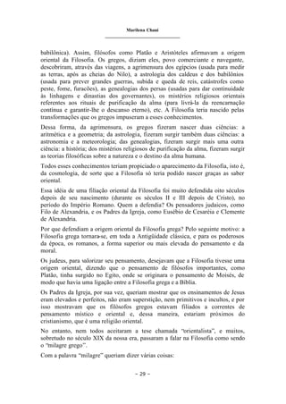 Marilena Chauí
_______________________________
– 29 –
babilônica). Assim, filósofos como Platão e Aristóteles afirmavam a origem
oriental da Filosofia. Os gregos, diziam eles, povo comerciante e navegante,
descobriram, através das viagens, a agrimensura dos egípcios (usada para medir
as terras, após as cheias do Nilo), a astrologia dos caldeus e dos babilônios
(usada para prever grandes guerras, subida e queda de reis, catástrofes como
peste, fome, furacões), as genealogias dos persas (usadas para dar continuidade
às linhagens e dinastias dos governantes), os mistérios religiosos orientais
referentes aos rituais de purificação da alma (para livrá-la da reencarnação
contínua e garantir-lhe o descanso eterno), etc. A Filosofia teria nascido pelas
transformações que os gregos impuseram a esses conhecimentos.
Dessa forma, da agrimensura, os gregos fizeram nascer duas ciências: a
aritmética e a geometria; da astrologia, fizeram surgir também duas ciências: a
astronomia e a meteorologia; das genealogias, fizeram surgir mais uma outra
ciência: a história; dos mistérios religiosos de purificação da alma, fizeram surgir
as teorias filosóficas sobre a natureza e o destino da alma humana.
Todos esses conhecimentos teriam propiciado o aparecimento da Filosofia, isto é,
da cosmologia, de sorte que a Filosofia só teria podido nascer graças as saber
oriental.
Essa idéia de uma filiação oriental da Filosofia foi muito defendida oito séculos
depois de seu nascimento (durante os séculos II e III depois de Cristo), no
período do Império Romano. Quem a defendia? Os pensadores judaicos, como
Filo de Alexandria, e os Padres da Igreja, como Eusébio de Cesaréia e Clemente
de Alexandria.
Por que defendiam a origem oriental da Filosofia grega? Pelo seguinte motivo: a
Filosofia grega tornara-se, em toda a Antigüidade clássica, e para os poderosos
da época, os romanos, a forma superior ou mais elevada do pensamento e da
moral.
Os judeus, para valorizar seu pensamento, desejavam que a Filosofia tivesse uma
origem oriental, dizendo que o pensamento de filósofos importantes, como
Platão, tinha surgido no Egito, onde se originara o pensamento de Moisés, de
modo que havia uma ligação entre a Filosofia grega e a Bíblia.
Os Padres da Igreja, por sua vez, queriam mostrar que os ensinamentos de Jesus
eram elevados e perfeitos, não eram superstição, nem primitivos e incultos, e por
isso mostravam que os filósofos gregos estavam filiados a correntes de
pensamento místico e oriental e, dessa maneira, estariam próximos do
cristianismo, que é uma religião oriental.
No entanto, nem todos aceitaram a tese chamada “orientalista”, e muitos,
sobretudo no século XIX da nossa era, passaram a falar na Filosofia como sendo
o “milagre grego”.
Com a palavra “milagre” queriam dizer várias coisas:
 