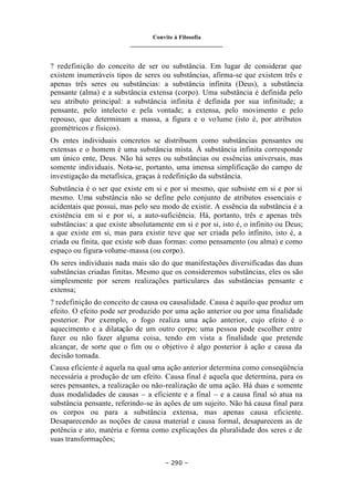 Convite à Filosofia
_______________________________
– 290 –
? redefinição do conceito de ser ou substância. Em lugar de considerar que
existem inumeráveis tipos de seres ou substâncias, afirma-se que existem três e
apenas três seres ou substâncias: a substância infinita (Deus), a substância
pensante (alma) e a substância extensa (corpo). Uma substância é definida pelo
seu atributo principal: a substância infinita é definida por sua infinitude; a
pensante, pelo intelecto e pela vontade; a extensa, pelo movimento e pelo
repouso, que determinam a massa, a figura e o volume (isto é, por atributos
geométricos e físicos).
Os entes individuais concretos se distribuem como substâncias pensantes ou
extensas e o homem é uma substância mista. À substância infinita corresponde
um único ente, Deus. Não há seres ou substâncias ou essências universais, mas
somente individuais. Nota-se, portanto, uma imensa simplificação do campo de
investigação da metafísica, graças à redefinição da substância.
Substância é o ser que existe em si e por si mesmo, que subsiste em si e por si
mesmo. Uma substância não se define pelo conjunto de atributos essenciais e
acidentais que possui, mas pelo seu modo de existir. A essência da substância é a
existência em si e por si, a auto-suficiência. Há, portanto, três e apenas três
substâncias: a que existe absolutamente em si e por si, isto é, o infinito ou Deus;
a que existe em si, mas para existir teve que ser criada pelo infinito, isto é, a
criada ou finita, que existe sob duas formas: como pensamento (ou alma) e como
espaço ou figura-volume-massa (ou corpo).
Os seres individuais nada mais são do que manifestações diversificadas das duas
substâncias criadas finitas. Mesmo que os consideremos substâncias, eles os são
simplesmente por serem realizações particulares das substâncias pensante e
extensa;
? redefinição do conceito de causa ou causalidade. Causa é aquilo que produz um
efeito. O efeito pode ser produzido por uma ação anterior ou por uma finalidade
posterior. Por exemplo, o fogo realiza uma ação anterior, cujo efeito é o
aquecimento e a dilatação de um outro corpo; uma pessoa pode escolher entre
fazer ou não fazer alguma coisa, tendo em vista a finalidade que pretende
alcançar, de sorte que o fim ou o objetivo é algo posterior à ação e causa da
decisão tomada.
Causa eficiente é aquela na qual uma ação anterior determina como conseqüência
necessária a produção de um efeito. Causa final é aquela que determina, para os
seres pensantes, a realização ou não-realização de uma ação. Há duas e somente
duas modalidades de causas – a eficiente e a final – e a causa final só atua na
substância pensante, referindo-se às ações de um sujeito. Não há causa final para
os corpos ou para a substância extensa, mas apenas causa eficiente.
Desaparecendo as noções de causa material e causa formal, desaparecem as de
potência e ato, matéria e forma como explicações da pluralidade dos seres e de
suas transformações;
 