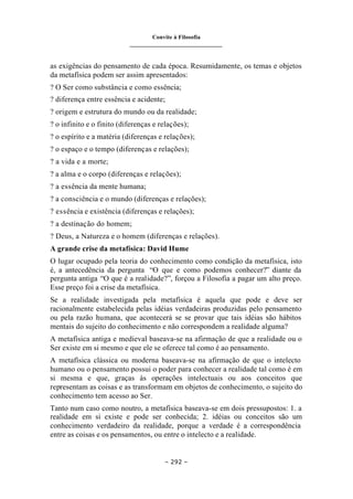 Convite à Filosofia
_______________________________
– 292 –
as exigências do pensamento de cada época. Resumidamente, os temas e objetos
da metafísica podem ser assim apresentados:
? O Ser como substância e como essência;
? diferença entre essência e acidente;
? origem e estrutura do mundo ou da realidade;
? o infinito e o finito (diferenças e relações);
? o espírito e a matéria (diferenças e relações);
? o espaço e o tempo (diferenças e relações);
? a vida e a morte;
? a alma e o corpo (diferenças e relações);
? a essência da mente humana;
? a consciência e o mundo (diferenças e relações);
? essência e existência (diferenças e relações);
? a destinação do homem;
? Deus, a Natureza e o homem (diferenças e relações).
A grande crise da metafísica: David Hume
O lugar ocupado pela teoria do conhecimento como condição da metafísica, isto
é, a antecedência da pergunta “O que e como podemos conhecer?” diante da
pergunta antiga “O que é a realidade?”, forçou a Filosofia a pagar um alto preço.
Esse preço foi a crise da metafísica.
Se a realidade investigada pela metafísica é aquela que pode e deve ser
racionalmente estabelecida pelas idéias verdadeiras produzidas pelo pensamento
ou pela razão humana, que acontecerá se se provar que tais idéias são hábitos
mentais do sujeito do conhecimento e não correspondem a realidade alguma?
A metafísica antiga e medieval baseava-se na afirmação de que a realidade ou o
Ser existe em si mesmo e que ele se oferece tal como é ao pensamento.
A metafísica clássica ou moderna baseava-se na afirmação de que o intelecto
humano ou o pensamento possui o poder para conhecer a realidade tal como é em
si mesma e que, graças às operações intelectuais ou aos conceitos que
representam as coisas e as transformam em objetos de conhecimento, o sujeito do
conhecimento tem acesso ao Ser.
Tanto num caso como noutro, a metafísica baseava-se em dois pressupostos: 1. a
realidade em si existe e pode ser conhecida; 2. idéias ou conceitos são um
conhecimento verdadeiro da realidade, porque a verdade é a correspondência
entre as coisas e os pensamentos, ou entre o intelecto e a realidade.
 