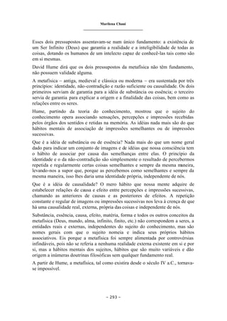 Marilena Chauí
_______________________________
– 293 –
Esses dois pressupostos assentavam-se num único fundamento: a existência de
um Ser Infinito (Deus) que garantia a realidade e a inteligibilidade de todas as
coisas, dotando os humanos de um intelecto capaz de conhecê-las tais como são
em si mesmas.
David Hume dirá que os dois pressupostos da metafísica não têm fundamento,
não possuem validade alguma.
A metafísica – antiga, medieval e clássica ou moderna – era sustentada por três
princípios: identidade, não-contradição e razão suficiente ou causalidade. Os dois
primeiros serviam de garantia para a idéia de substância ou essência; o terceiro
servia de garantia para explicar a origem e a finalidade das coisas, bem como as
relações entre os seres.
Hume, partindo da teoria do conhecimento, mostrou que o sujeito do
conhecimento opera associando sensações, percepções e impressões recebidas
pelos órgãos dos sentidos e retidas na memória. As idéias nada mais são do que
hábitos mentais de associação de impressões semelhantes ou de impressões
sucessivas.
Que é a idéia de substância ou de essência? Nada mais do que um nome geral
dado para indicar um conjunto de imagens e de idéias que nossa consciência tem
o hábito de associar por causa das semelhanças entre elas. O princípio da
identidade e o da não-contradição são simplesmente o resultado de percebermos
repetida e regularmente certas coisas semelhantes e sempre da mesma maneira,
levando-nos a supor que, porque as percebemos como semelhantes e sempre da
mesma maneira, isso lhes daria uma identidade própria, independente de nós.
Que é a idéia de causalidade? O mero hábito que nossa mente adquire de
estabelecer relações de causa e efeito entre percepções e impressões sucessivas,
chamando as anteriores de causas e as posteriores de efeitos. A repetição
constante e regular de imagens ou impressões sucessivas nos leva à crença de que
há uma causalidade real, externa, própria das coisas e independente de nós.
Substância, essência, causa, efeito, matéria, forma e todos os outros conceitos da
metafísica (Deus, mundo, alma, infinito, finito, etc.) não correspondem a seres, a
entidades reais e externas, independentes do sujeito do conhecimento, mas são
nomes gerais com que o sujeito nomeia e indica seus próprios hábitos
associativos. Eis porque a metafísica foi sempre alimentada por controvérsias
infindáveis, pois não se referia a nenhuma realidade externa existente em si e por
si, mas a hábitos mentais dos sujeitos, hábitos que são muito variáveis e dão
origem a inúmeras doutrinas filosóficas sem qualquer fundamento real.
A partir de Hume, a metafísica, tal como existira desde o século IV a.C., tornava-
se impossível.
 