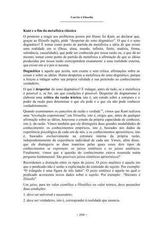 Convite à Filosofia
_______________________________
– 294 –
Kant e o fim da metafísica clássica
O primeiro a reagir aos problemas postos por Hume foi Kant, ao declarar que,
graças ao filósofo inglês, pôde “despertar do sono dogmático”. O que é o sono
dogmático? É tomar como ponto de partida da metafísica a idéia de que existe
uma realidade em si (Deus, alma, mundo, infinito, finito, matéria, forma,
substância, causalidade), que pode ser conhecida por nossa razão ou, o que dá no
mesmo, tomar como ponto de partida da metafísica a afirmação de que as idéias
produzidas por nossa razão correspondem exatamente a uma realidade externa,
que existe em si e por si mesma.
Dogmático é aquele que aceita, sem exame e sem crítica, afirmações sobre as
coisas e sobre as idéias. Hume despertou a metafísica do sono dogmático, porque
a forçou a indagar sobre sua própria validade e sua pretensão ao conhecimento
verdadeiro.
O que é despertar do sono dogmático? É indagar, antes de tudo, se a metafísica
é possível e, se for, em que condições é possível. Despertar do dogmatismo é
elaborar uma crítica da razão teórica, isto é, um estudo sobre a estrutura e o
poder da razão para determinar o que ela pode e o que ela não pode conhecer
verdadeiramente.
Quando examinamos os conceitos de razão e verdadevii
, vimos que Kant realizou
uma “revolução copernicana” em filosofia, isto é, exigiu que, antes de qualquer
afirmação sobre as idéias, houvesse o estudo da própria capacidade de conhecer,
isto é, da razão. Vimos também que ele distinguira duas grandes modalidades de
conhecimento: os conhecimentos empíricos, isto é, baseados nos dados da
experiência psicológica de cada um de nós, e os conhecimentos apriorísticos, isto
é, baseados exclusivamente na estrutura interna da própria razão,
independentemente da experiência individual de cada um. Vimos, além disso,
que ele distinguira as duas maneiras pelas quais esses dois tipos de
conhecimentos se exprimem: os juízos sintéticos e os juízos analíticos.
Finalmente, vimos que a questão do conhecimento estava resumida numa
pergunta fundamental: São possíveis juízos sintéticos apriorísticos?
Recordemos a distinção entre os tipos de juízos. O juízo analítico é aquele em
que o predicado não é senão a explicitação do conteúdo do sujeito. Por exemplo:
“O triângulo é uma figura de três lados”. O juízo sintético é aquele no qual o
predicado acrescenta novos dados sobre o sujeito. Por exemplo: “Sócrates é
filósofo”.
Um juízo, para ter valor científico e filosófico ou valor teórico, deve preencher
duas condições:
1. deve ser universal e necessário;
2. deve ser verdadeiro, isto é, corresponder à realidade que enuncia.
 
