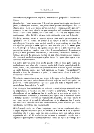 Convite à Filosofia
_______________________________
– 296 –
estão excluídas propriedades negativas, diferentes das que possui – fracionário e
ímpar.
Quando digo: “Isto é uma mesa, é de madeira, possui quatro pés, está junto à
janela, é usada para escrever”, este juízo afirma que um certo objeto – isto – é
alguma coisa –mesa -, que possui certas qualidades – madeira, quatro pés, serve
para escrever, está junto à janela – e, por conseguinte, dele estão excluídas outras
coisas – não é uma cadeira, não é um livro – e a ele são negadas certas
propriedades – não é de vidro, não está junto à porta, não serve para deitar, etc.
Um juízo, portanto, nos dá a conhecer alguma coisa, desde que esta possa ser
apreendida sob as formas do espaço e do tempo e sob os conceitos do
entendimento. Uma coisa passa a existir quando se torna objeto de um juízo. Isso
não significa que o juízo cria a própria coisa, mas sim que a faz existir para
nós. O juízo põe a realidade de alguma coisa ao colocá-la como sujeito de uma
proposição, isto é, ao colocá-la como objeto de um conhecimento. É, portanto, o
juízo que põe a qualidade, a quantidade, a causalidade, a substância, a matéria, a
forma, a essência das coisas, na medida em que estas existem apenas enquanto
são objetos de conhecimento postos pelas formas do espaço, do tempo e pelos
conceitos do entendimento.
Em outras palavras, uma coisa existe quando pode ser posta pelo sujeito do
conhecimento, entendido não como um sujeito individual e psicológico (João,
Pedro, Maria, Ana), mas como o sujeito universal ou estrutura a priori universal
da razão humana, aquilo que Kant denomina de Sujeito Transcendentalviii
.
Quando o juízo for sintético e a priori, o conhecimento obtido é universal,
necessário e verdadeiro.
No entanto, a demonstração de que, graças às formas a priori da sensibilidade e
graças aos conceitos a priori do entendimento, os juízos sintéticos a priori são
possíveis, é uma demonstração que não ajuda em nada a pergunta sobre a
possibilidade da metafísica. Por quê?
Kant distinguiu duas modalidades de realidade. A realidade que se oferece a nós
na experiência e a realidade que não se oferece à experiência. A primeira foi
chamada por ele de fenômeno, isto é, aquilo que se apresenta ao sujeito do
conhecimento na experiência, é estruturado pelo sujeito com as formas do espaço
e do tempo e com os conceitos do entendimento, é sujeito de um juízo e objeto de
um conhecimento. A segunda foi chamada por ele de nôumeno, isto é, aquilo
que não é dado à sensibilidade nem ao entendimento, mas é afirmado pela razão
sem base na experiência e no entendimento.
O fenômeno é a coisa para nós ou o objeto do conhecimento propriamente dito, é
o objeto enquanto sujeito do juízo. O nôumeno é a coisa em si ou o objeto da
metafísica, isto é, o que é dado para um pensamento puro, sem relação com a
experiência. Ora, só há conhecimento universal e necessário daquilo que é
organizado pelo sujeito do conhecimento nas formas do espaço e do tempo e de
 