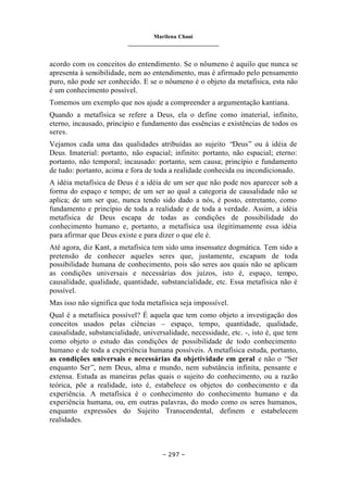 Marilena Chauí
_______________________________
– 297 –
acordo com os conceitos do entendimento. Se o nôumeno é aquilo que nunca se
apresenta à sensibilidade, nem ao entendimento, mas é afirmado pelo pensamento
puro, não pode ser conhecido. E se o nôumeno é o objeto da metafísica, esta não
é um conhecimento possível.
Tomemos um exemplo que nos ajude a compreender a argumentação kantiana.
Quando a metafísica se refere a Deus, ela o define como imaterial, infinito,
eterno, incausado, princípio e fundamento das essências e existências de todos os
seres.
Vejamos cada uma das qualidades atribuídas ao sujeito “Deus” ou à idéia de
Deus. Imaterial: portanto, não espacial; infinito: portanto, não espacial; eterno:
portanto, não temporal; incausado: portanto, sem causa; princípio e fundamento
de tudo: portanto, acima e fora de toda a realidade conhecida ou incondicionado.
A idéia metafísica de Deus é a idéia de um ser que não pode nos aparecer sob a
forma do espaço e tempo; de um ser ao qual a categoria de causalidade não se
aplica; de um ser que, nunca tendo sido dado a nós, é posto, entretanto, como
fundamento e princípio de toda a realidade e de toda a verdade. Assim, a idéia
metafísica de Deus escapa de todas as condições de possibilidade do
conhecimento humano e, portanto, a metafísica usa ilegitimamente essa idéia
para afirmar que Deus existe e para dizer o que ele é.
Até agora, diz Kant, a metafísica tem sido uma insensatez dogmática. Tem sido a
pretensão de conhecer aqueles seres que, justamente, escapam de toda
possibilidade humana de conhecimento, pois são seres aos quais não se aplicam
as condições universais e necessárias dos juízos, isto é, espaço, tempo,
causalidade, qualidade, quantidade, substancialidade, etc. Essa metafísica não é
possível.
Mas isso não significa que toda metafísica seja impossível.
Qual é a metafísica possível? É aquela que tem como objeto a investigação dos
conceitos usados pelas ciências – espaço, tempo, quantidade, qualidade,
causalidade, substancialidade, universalidade, necessidade, etc. -, isto é, que tem
como objeto o estudo das condições de possibilidade de todo conhecimento
humano e de toda a experiência humana possíveis. Ametafísica estuda, portanto,
as condições universais e necessárias da objetividade em geral e não o “Ser
enquanto Ser”, nem Deus, alma e mundo, nem substância infinita, pensante e
extensa. Estuda as maneiras pelas quais o sujeito do conhecimento, ou a razão
teórica, põe a realidade, isto é, estabelece os objetos do conhecimento e da
experiência. A metafísica é o conhecimento do conhecimento humano e da
experiência humana, ou, em outras palavras, do modo como os seres humanos,
enquanto expressões do Sujeito Transcendental, definem e estabelecem
realidades.
 