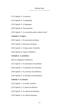Marilena Chauí
_______________________________
– 3 –
[17] Capítulo 3: A memória
[18] Capítulo 4: A imaginação
[19] Capítulo 5: A linguagem
[20] Capítulo 6: O pensamento
[21] Capítulo 7: A consciência pode conhecer tudo?
Unidade 5: A lógica
[22] Capítulo 1: O nascimento da lógica
[23] Capítulo 2: Elementos de lógica
[24] Capítulo 3: A lógica após Aristóteles
[25] Capítulo 4: Lógica e Dialética
Unidade 6: A metafísica
[26] As indagações metafísicas
[27] Capítulo 1: O nascimento da metafísica
[28] Capítulo 2: A metafísica de Aristóteles
[29] Capítulo 3: As aventuras da metafísica
[30] Capítulo 4: A ontologia contemporânea
Unidade 7: As ciências
[31] Capítulo 1: A atitude científica
[32] Capítulo 2: A ciência na História
[33] Capítulo 3: As ciências da Natureza
[34] Capítulo 4: As ciências humanas
 
