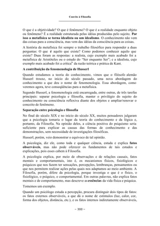 Convite à Filosofia
_______________________________
– 300 –
O que é a objetividade? O que é fenômeno? O que é a realidade enquanto objeto
ou fenômeno? É a realidade estruturada pelas idéias produzidas pelo sujeito. Por
isso a metafísica se torna idealista ou um idealismo. O conhecimento não vem
das coisas para a consciência, mas vem das idéias da consciência para as coisas.
A história da metafísica foi sempre o trabalho filosófico para responder a duas
perguntas: O que é aquilo que existe? Como podemos conhecer aquilo que
existe? Duas foram as respostas: a realista, cujo exemplo mais acabado foi a
metafísica de Aristóteles ou o estudo do “Ser enquanto Ser”; e a idealista, cujo
exemplo mais acabado foi a críticaix
da razão teórica e prática de Kant.
A contribuição da fenomenologia de Husserl
Quando estudamos a teoria do conhecimento, vimos que o filósofo alemão
Husserl trouxe, no início do século passado, uma nova abordagem do
conhecimento a que deu o nome de fenomenologia. Essa abordagem, como
veremos agora, teve conseqüências para a metafísica.
Segundo Husserl, a fenomenologia está encarregada, entre outras, de três tarefas
principais: separar psicologia e filosofia, manter o privilégio do sujeito do
conhecimento ou consciência reflexiva diante dos objetos e ampliar/renovar o
conceito de fenômeno.
Separação entre psicologia e filosofia
No final do século XIX e no início do século XX, muitos pensadores julgaram
que a psicologia tomaria o lugar da teoria do conhecimento e da lógica e,
portanto, da Filosofia. Na opinião deles, a ciência positiva do psiquismo seria
suficiente para explicar as causas das formas de conhecimento e das
demonstrações, sem necessidade de investigações filosóficas.
Husserl, porém, veio demonstrar o equívoco de tal opinião.
A psicologia, diz ele, como toda e qualquer ciência, estuda e explica fatos
observáveis, mas não pode oferecer os fundamentos de tais estudos e
explicações, pois esses cabem à Filosofia.
A psicologia explica, por meio de observações e de relações causais, fatos
mentais e comportamentais, isto é, os mecanismos físicos, fisiológicos e
psíquicos que nos fazem ter sensações, percepções, lembranças, pensamentos ou
que nos permitem realizar ações pelas quais nos adaptamos ao meio ambiente. A
Filosofia, porém, difere da psicologia, porque investiga o que é o físico, o
fisiológico, o psíquico, o comportamental. Em outras palavras, não explica fatos
mentais e de comportamento, mas descreve as essências da vida física e psíquica.
Tomemos um exemplo.
Quando um psicólogo estuda a percepção, procura distinguir dois tipos de fatos:
os fatos externos observáveis, a que dá o nome de estímulos (luz, calor, cor,
forma dos objetos, distância, etc.), e os fatos internos indiretamente observáveis,
 