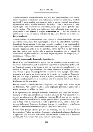 Convite à Filosofia
_______________________________
– 302 –
A consciência não é uma coisa entre as coisas, não é um fato observável, nem é,
como imaginava a metafísica, uma substância pensante ou uma alma, entidade
espiritual. A consciência é uma pura atividade, o ato de constituir essências ou
significações, dando sentido ao mundo das coisas. Estas – ou o mundo como
significação – são o correlato da consciência, aquilo que é visado por ela e dela
recebe sentido. Não sendo uma coisa nem uma substância, mas puro ato, a
consciência é uma forma: é sempre consciência de. O ser ou essência da
consciência é o de ser sempre consciência de, a que Husserl dá o nome de
intencionalidade.
A consciência é um ato intencional e sua essência é a intencionalidade, ou o ato
de visar as coisas, dando-lhes significação. O mundo ou a realidade é o correlato
intencional da consciência. Assim, por exemplo, perceber é o ato intencional da
consciência, o percebido é o seu correlato intencional e a percepção é a unidade
interna e necessária entre o ato e o correlato, entre o perceber e o percebido. É
por esse motivo que, conhecendo a estrutura intencional ou a essência da
consciência, se pode conhecer a essência da percepção (ou da imaginação, da
memória, da reflexão, etc.).
Ampliação/renovação do conceito de fenômeno
Desde Kant, fenômeno indicava aquilo que, do mundo externo, se oferece ao
sujeito do conhecimento, sob as estruturas cognitivas da consciência (isto é, sob
as formas do espaço e do tempo e sob os conceitos do entendimento). No
entanto, o filósofo Hegel ampliou o conceito de fenômeno, afirmando que tudo o
que aparece só pode aparecer para uma consciência e que a própria consciência
mostra-se a si mesma no conhecimento de si, sendo ela própria um fenômeno.
Por isso, foi Hegel o primeiro a usar a palavra fenomenologia, para com ela
indicar o conhecimento que a consciência tem de si mesma através dos demais
fenômenos que lhe aparecem.
Husserl mantém o conceito kantiano e hegeliano, mas amplia ainda mais a noção
de fenômeno. Para compreendermos essa ampliação precisamos considerar a
crítica que endereça a Kant e a Hegel.
Kant equivocou-se ao distinguir fenômeno e nôumeno, pois, com essa distinção,
manteve a velha idéia metafísica da realidade em si ou do “Ser enquanto Ser”,
mesmo que dissesse que não a podíamos conhecer. Hegel, por sua vez, aboliu a
diferença entre a consciência e o mundo, porque dissera que este nada mais é do
que o modo como a consciência se torna as próprias coisas, torna-se mundo ela
mesma, tudo sendo fenômeno: fenômeno interior – a consciência – e fenômeno
exterior – o mundo como manifestação da consciência nas coisas.
Contra Kant, Husserl afirma que não há nôumeno, não há a “coisa em si”
incognoscível. Tudo o que existe é fenômeno e só existem fenômenos. Fenômeno
é a presença real de coisas reais diante da consciência; é aquilo que se apresenta
diretamente, “em pessoa”, “em carne e osso”, à consciência.
 