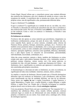 Marilena Chauí
_______________________________
– 303 –
Contra Hegel, Husserl afirma que a consciência possui uma essência diferente
das essências dos fenômenos, pois ela é doadora de sentido às coisas e estas são
receptoras de sentido. A consciência não se encarna nas coisas, não se torna as
próprias coisas, mas dá significação a elas, permanecendo diferente delas.
O que é o fenômeno? É a essência.
O que é a essência? É a significação ou o sentido de um ser, sua idéia, seu eidos.
A Filosofia é a descrição da essência da consciência (de seus atos e correlatos) e
das essências das coisas. Por isso, a Filosofia é uma eidética – descrição do eidos
ou das essências. Como o eidos ou essência é o fenômeno, a Filosofia é uma
fenomenologia.
Os fenômenos ou essências
Fenômeno não são apenas as coisas materiais que percebemos, imaginamos ou
lembramos cotidianamente, porque são parte de nossa vida. Também não são,
como supunha Kant, apenas as coisas naturais, estudadas pelas ciências da
Natureza (física, química, biologia, astronomia, geologia, etc.). Fenômeno são
também coisas puramente ideais ou idealidades, isto é, coisas que existem apenas
no pensamento, como os entes estudados pela matemática (figuras geométricas,
números, operações algébricas, conceitos como igualdade, diferença, identidade,
etc.) e pela lógica (como os conceitos de universalidade, particularidade,
individualidade, necessidade, contradição, etc.).
Além das coisas materiais, naturais e ideais, também são fenômenos as coisas
criadas pela ação e pela prática humanas (técnicas, artes, instituições sociais e
políticas, crenças religiosas, valores morais, etc.). Em outras palavras, os
resultados da vida e da ação humanas – aquilo que chamamos de Cultura – são
fenômenos, isto é, significações ou essências que aparecem à consciência e que
são constituídas pela própria consciência.
A fenomenologia é a descrição de todos os fenômenos, ou eidos ou essências, ou
significação de todas estas realidades: materiais, naturais, ideais, culturais.
Ao ampliar o conceito de fenômeno, Husserl propôs que a Filosofia distinguisse
diferentes tipos de essências ou fenômenos e que considerasse cada um deles
como manifestando um tipo de realidade diferente, um tipo de ser diferente.
Falou, assim, em regiões do ser: a região Consciência, a região Natureza, a
região Matemática, a região Arte, a região História, a região Religião, a região
Política, a região Ética, etc. Propôs que a Filosofia investigasse as essências
próprias desses seres ou desses entes, criando ontologias regionais.
Com essa proposta, Husserl fazia com que a metafísica do “Ser enquanto Ser” e a
metafísica das substâncias (Deus, alma, mundo; infinito, pensante, extensa)
cedessem lugar ao estudo do ser diferenciado em entes dotados de essências
próprias e irredutíveis uns aos outros. Esse estudo seria a ontologia sob a forma
de ontologias regionais.
 