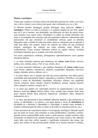 Convite à Filosofia
_______________________________
– 304 –
Ôntico e ontológico
Vimos que a palavra ontologia deriva do particípio presente do verbo einai (ser),
isto é, de on (ente) e onta (entes), dos quais vêm o substantivo to on: o Ser.
O filósofo alemão Heidegger propõe distinguir duas palavras: ôntico e
ontológico. Ôntico se refere à estrutura e à essência própria de um ente, aquilo
que ele é em si mesmo, sua identidade, sua diferença em face de outros entes,
suas relações com outros entes. Ontológico se refere ao estudo filosófico dos
entes, à investigação dos conceitos que nos permitam conhecer e determinar pelo
pensamento em que consistem as modalidades ônticas, quais os métodos
adequados para o estudo de cada uma delas, quais as categorias que se aplicam a
cada uma delas. Em resumo: ôntico diz respeito aos entes em sua existência
própria; ontológico diz respeito aos entes tomados como objetos de
conhecimento. Como existem diferentes esferas ou regiões ônticas, existirão
ontologias regionais que se ocupam com cada uma delas.
Em nossa experiência cotidiana, distinguimos espontaneamente cinco g
randes
estruturas ônticas:
1. os entes materiais naturais que chamamos de coisas reais (frutas, árvores,
pedras, rios, estrelas, areia, o Sol, a Lua, metais, etc.);
2. os entes materiais artificiais a que também chamamos de coisas reais (nossa
casa, mesas, cadeiras, automóveis, telefone, computador, lâmpadas, chuveiro,
roupas, calçados, pratos, talheres, etc.);
3. os entes ideais, isto é, aqueles que não são coisas materiais, mas idéias gerais,
concebidas pelo pensamento lógico, matemático, científico, filosófico e aos quais
damos o nome de idealidades (igualdade, diferença, número, raiz quadrada,
círculo, conjunto, classe, função, variável, freqüência, animal, vegetal, mineral,
físico, psíquico, matéria, energia, etc.);
4. os entes que podem ser valorizados positiva ou negativamente e aos quais
damos o nome de valores (beleza, feiúra, vício, virtude, raro, comum, bom, mau,
justo, injusto, difícil, fácil, possível, impossível, verdadeiro, falso, desejável,
indesejável, etc.);
5. os entes que pertencem a uma realidade diferente daquela a que pertencem as
coisas, as idealidades e os valores e aos quais damos o nome de metafísicos (a
divindade ou o absoluto; a identidade e a alteridade; o mundo como unidade, a
relação e diferenciação de todos os entes ou de todas as estruturas ônticas, etc.).
Como passamos da experiência ôntica à investigação ontológica? Quando aquilo
que faz parte de nossa vida cotidiana se torna problemático, estranho, confuso:
quando somos surpreendidos pelas coisas e pelas pessoas, porque acontece algo
inesperado ou imprevisível; quando desejamos usar certas coisas e não sabemos
como lidar com elas; enfim, quando o significado costumeiro das coisas, das
ações, dos valores ou das pessoas perde sentido ou se mostra obscuro e confuso,
 