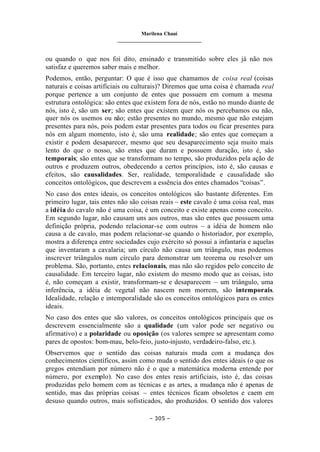 Marilena Chauí
_______________________________
– 305 –
ou quando o que nos foi dito, ensinado e transmitido sobre eles já não nos
satisfaz e queremos saber mais e melhor.
Podemos, então, perguntar: O que é isso que chamamos de coisa real (coisas
naturais e coisas artificiais ou culturais)? Diremos que uma coisa é chamada real
porque pertence a um conjunto de entes que possuem em comum a mesma
estrutura ontológica: são entes que existem fora de nós, estão no mundo diante de
nós, isto é, são um ser; são entes que existem quer nós os percebamos ou não,
quer nós os usemos ou não; estão presentes no mundo, mesmo que não estejam
presentes para nós, pois podem estar presentes para todos ou ficar presentes para
nós em algum momento, isto é, são uma realidade; são entes que começam a
existir e podem desaparecer, mesmo que seu desaparecimento seja muito mais
lento do que o nosso, são entes que duram e possuem duração, isto é, são
temporais; são entes que se transformam no tempo, são produzidos pela ação de
outros e produzem outros, obedecendo a certos princípios, isto é, são causas e
efeitos, são causalidades. Ser, realidade, temporalidade e causalidade são
conceitos ontológicos, que descrevem a essência dos entes chamados “coisas”.
No caso dos entes ideais, os conceitos ontológicos são bastante diferentes. Em
primeiro lugar, tais entes não são coisas reais – este cavalo é uma coisa real, mas
a idéia do cavalo não é uma coisa, é um conceito e existe apenas como conceito.
Em segundo lugar, não causam uns aos outros, mas são entes que possuem uma
definição própria, podendo relacionar-se com outros – a idéia de homem não
causa a de cavalo, mas podem relacionar-se quando o historiador, por exemplo,
mostra a diferença entre sociedades cujo exército só possui a infantaria e aquelas
que inventaram a cavalaria; um círculo não causa um triângulo, mas podemos
inscrever triângulos num círculo para demonstrar um teorema ou resolver um
problema. São, portanto, entes relacionais, mas não são regidos pelo conceito de
causalidade. Em terceiro lugar, não existem do mesmo modo que as coisas, isto
é, não começam a existir, transformam-se e desaparecem – um triângulo, uma
inferência, a idéia de vegetal não nascem nem morrem, são intemporais.
Idealidade, relação e intemporalidade são os conceitos ontológicos para os entes
ideais.
No caso dos entes que são valores, os conceitos ontológicos principais que os
descrevem essencialmente são a qualidade (um valor pode ser negativo ou
afirmativo) e a polaridade ou oposição (os valores sempre se apresentam como
pares de opostos: bom-mau, belo-feio, justo-injusto, verdadeiro-falso, etc.).
Observemos que o sentido das coisas naturais muda com a mudança dos
conhecimentos científicos, assim como muda o sentido dos entes ideais (o que os
gregos entendiam por número não é o que a matemática moderna entende por
número, por exemplo). No caso dos entes reais artificiais, isto é, das coisas
produzidas pelo homem com as técnicas e as artes, a mudança não é apenas de
sentido, mas das próprias coisas – entes técnicos ficam obsoletos e caem em
desuso quando outros, mais sofisticados, são produzidos. O sentido dos valores
 