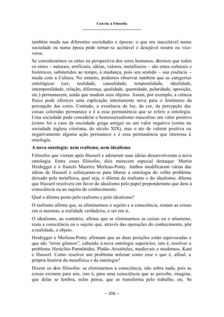 Convite à Filosofia
_______________________________
– 306 –
também muda nas diferentes sociedades e épocas: o que era inaceitável numa
sociedade ou numa época pode tornar-se aceitável e desejável noutra ou vice-
versa.
Se considerarmos os entes na perspectiva dos seres humanos, diremos que todos
os entes – naturais, artificiais, idéias, valores, metafísicos – são entes culturais e
históricos, submetidos ao tempo, à mudança, pois seu sentido – sua essência –
muda com a Cultura. No entanto, podemos observar também que as categorias
ontológicas (ser, realidade, causalidade, temporalidade, idealidade,
intemporalidade, relação, diferença, qualidade, quantidade, polaridade, oposição,
etc.) permanecem, ainda que mudem seus objetos. Assim, por exemplo, a ciência
física pode oferecer uma explicação inteiramente nova para o fenômeno da
percepção das cores. Contudo, a existência da luz, da cor, da percepção das
coisas coloridas permanece e é a essa permanência que se refere a ontologia.
Uma sociedade pode considerar o homossexualismo masculino um valor positivo
(como foi o caso da sociedade grega antiga) ou um valor negativo (como na
sociedade inglesa vitoriana, do século XIX), mas o ato de valorar positiva ou
negativamente alguma ação permanece e é essa permanência que interessa à
ontologia.
A nova ontologia: nem realismo, nem idealismo
Filósofos que vieram após Husserl e adotaram suas idéias desenvolveram a nova
ontologia. Entre esses filósofos, dois merecem especial destaque: Martin
Heidegger e o francês Maurice Merleau-Ponty. Ambos modificaram várias das
idéias de Husserl e esforçaram-se para liberar a ontologia do velho problema
deixado pela metafísica, qual seja, o dilema do realismo e do idealismo, dilema
que Husserl resolvera em favor do idealismo pelo papel preponderante que dera à
consciência ou ao sujeito do conhecimento.
Qual o dilema posto pelo realismo e pelo idealismo?
O realismo afirma que, se eliminarmos o sujeito e a consciência, restam as coisas
em si mesmas, a realidade verdadeira, o ser em si.
O idealismo, ao contrário, afirma que se eliminarmos as coisas ou o nôumeno,
resta a consciência ou o sujeito que, através das operações do conhecimento, põe
a realidade, o objeto.
Heidegger e Merleau-Ponty afirmam que as duas posições estão equivocadas e
que são “erros gêmeos”, cabendo à nova ontologia superá-los, isto é, resolver o
problema Heráclito-Parmênides, Platão-Aristóteles, medievais e modernos, Kant
e Husserl. Como resolver um problema milenar como esse e que é, afinal, a
própria história da metafísica e da ontologia?
Dizem os dois filósofos: se eliminarmos a consciência, não sobra nada, pois as
coisas existem para nós, isto é, para uma consciência que as percebe, imagina,
que delas se lembra, nelas pensa, que as transforma pelo trabalho, etc. Se
 
