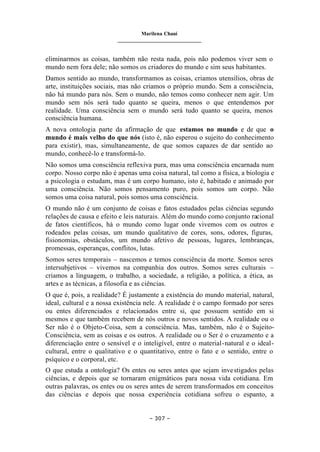 Marilena Chauí
_______________________________
– 307 –
eliminarmos as coisas, também não resta nada, pois não podemos viver sem o
mundo nem fora dele; não somos os criadores do mundo e sim seus habitantes.
Damos sentido ao mundo, transformamos as coisas, criamos utensílios, obras de
arte, instituições sociais, mas não criamos o próprio mundo. Sem a consciência,
não há mundo para nós. Sem o mundo, não temos como conhecer nem agir. Um
mundo sem nós será tudo quanto se queira, menos o que entendemos por
realidade. Uma consciência sem o mundo será tudo quanto se queira, menos
consciência humana.
A nova ontologia parte da afirmação de que estamos no mundo e de que o
mundo é mais velho do que nós (isto é, não esperou o sujeito do conhecimento
para existir), mas, simultaneamente, de que somos capazes de dar sentido ao
mundo, conhecê-lo e transformá-lo.
Não somos uma consciência reflexiva pura, mas uma consciência encarnada num
corpo. Nosso corpo não é apenas uma coisa natural, tal como a física, a biologia e
a psicologia o estudam, mas é um corpo humano, isto é, habitado e animado por
uma consciência. Não somos pensamento puro, pois somos um corpo. Não
somos uma coisa natural, pois somos uma consciência.
O mundo não é um conjunto de coisas e fatos estudados pelas ciências segundo
relações de causa e efeito e leis naturais. Além do mundo como conjunto racional
de fatos científicos, há o mundo como lugar onde vivemos com os outros e
rodeados pelas coisas, um mundo qualitativo de cores, sons, odores, figuras,
fisionomias, obstáculos, um mundo afetivo de pessoas, lugares, lembranças,
promessas, esperanças, conflitos, lutas.
Somos seres temporais – nascemos e temos consciência da morte. Somos seres
intersubjetivos – vivemos na companhia dos outros. Somos seres culturais –
criamos a linguagem, o trabalho, a sociedade, a religião, a política, a ética, as
artes e as técnicas, a filosofia e as ciências.
O que é, pois, a realidade? É justamente a existência do mundo material, natural,
ideal, cultural e a nossa existência nele. A realidade é o campo formado por seres
ou entes diferenciados e relacionados entre si, que possuem sentido em si
mesmos e que também recebem de nós outros e novos sentidos. A realidade ou o
Ser não é o Objeto-Coisa, sem a consciência. Mas, também, não é o Sujeito-
Consciência, sem as coisas e os outros. A realidade ou o Ser é o cruzamento e a
diferenciação entre o sensível e o inteligível, entre o material-natural e o ideal-
cultural, entre o qualitativo e o quantitativo, entre o fato e o sentido, entre o
psíquico e o corporal, etc.
O que estuda a ontologia? Os entes ou seres antes que sejam investigados pelas
ciências, e depois que se tornaram enigmáticos para nossa vida cotidiana. Em
outras palavras, os entes ou os seres antes de serem transformados em conceitos
das ciências e depois que nossa experiência cotidiana sofreu o espanto, a
 