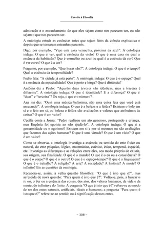 Convite à Filosofia
_______________________________
– 308 –
admiração e o estranhamento de que eles sejam como nos parecem ser, ou não
sejam o que nos parecem ser.
A ontologia estuda as essências antes que sejam fatos da ciência explicativa e
depois que se tornaram estranhas para nós.
Digo, por exemplo, “Vejo esta casa vermelha, próxima da azul”. A ontologia
indaga: O que é ver, qual a essência da visão? O que é uma casa ou qual a
essência da habitação? Que é vermelho ou azul ou qual é a essência da cor? Que
é ver cores? O que é a cor?
Pergunto, por exemplo, “Que horas são?”. A ontologia indaga: O que é o tempo?
Qual a essência da temporalidade?
Pedro fala: “A cidade já está perto”. A ontologia indaga: O que é o espaço? Qual
é a essência da espacialidade? Que é perto e longe? Que é distância?
Antônio diz a Paulo: “Aquelas duas árvores são idênticas, mas a terceira é
diferente”. A ontologia indaga: O que é identidade? E a diferença? O que é
“duas” e “terceira”? Ou seja, o que é o número?
Ana me diz: “Ouvi uma música belíssima, não essa coisa feia que você está
escutando”. A ontologia indaga: O que é a beleza e a feiúra? Existem o belo em
si e o feio em si, ou beleza e feiúra são avaliações e valores que atribuímos às
coisas? O que é um valor?
Cecília conta a Joana: “Pedro realizou um ato generoso, protegendo a criança,
mas Eugênia foi egoísta ao não ajudá-lo”. A ontologia indaga: O que é a
generosidade ou o egoísmo? Existem em si e por si mesmos ou são avaliações
que fazemos das ações humanas? O que é uma virtude? O que é um vício? O que
é um valor?
Como se observa, a ontologia investiga a essência ou sentido do ente físico ou
natural, do ente psíquico, lógico, matemático, estético, ético, temporal, espacial,
etc. Investiga as diferenças e as relações entre eles, seu modo próprio de existir,
sua origem, sua finalidade. O que é o mundo? O que é o eu ou a consciência? O
que é o corpo? O que é o outro? O que é o espaço-tempo? O que é a linguagem?
O que é o trabalho? A religião? A arte? A sociedade? A história? A morte? O
infinito? Eis as questões da ontologia.
Recupera-se, assim, a velha questão filosófica: “O que é isto que é?”, mas
acrescida de nova questão: “Para quem é isto que é?”. Volta-se, pois, a buscar o
to on, o Ser ou a essência das coisas, dos atos, dos valores humanos, da vida e da
morte, do infinito e do finito. A pergunta “O que é isto que é?” refere-se ao modo
de ser dos entes naturais, artificiais, ideais e humanos; a pergunta “Para quem é
isto que é?” refere-se ao sentido ou à significação desses entes.
 