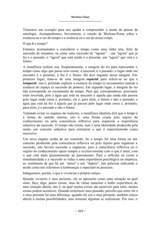 Marilena Chauí
_______________________________
– 309 –
Tomemos um exemplo para nos ajudar a compreender o modo de pensar da
ontologia. Acompanhemos, brevemente, o estudo de Merleau-Ponty sobre a
essência ou o ser do tempo e a essência ou o ser do nosso corpo.
O que é o tempo?
Estamos acostumados a considerar o tempo como uma linha reta, feita da
sucessão de instantes, ou como uma sucessão de “agoras” – um “agora” que já
foi é o passado, o “agora” que está sendo é o presente, um “agora” que virá é o
futuro.
A metafísica realista usa, freqüentemente, a imagem do rio para representar o
tempo como algo que passa sem cessar: a nascente é o passado, o lugar onde me
encontro é o presente, a foz é o futuro. Há dois enganos nessa imagem. Em
primeiro lugar, trata-se de uma imagem espacial para referir-se ao que é
temporal, isto é, pretende explicar a essência do tempo (o escoamento) usando a
essência do espaço (a sucessão de pontos). Em segundo lugar, a imagem do rio
não corresponde ao escoamento do tempo. Para que correspondesse, precisaria
estar invertida, pois a água que está na nascente é aquela que ainda não passou
pelo lugar onde estou e, portanto, ela é, para mim, o futuro e não o passado; a
água que está na foz é aquela que já passou pelo lugar onde estou e, portanto,
para mim, é o passado e não o futuro.
Tentando evitar os enganos do realismo, a metafísica idealista dirá que o tempo é
a forma do sentido interno, isto é, uma forma criada pelo sujeito do
conhecimento ou pela consciência reflexiva para organizar a experiência
subjetiva da sucessão. O tempo não existe, mas é uma identidade produzida pela
razão, um conceito subjetivo para estruturar o que é experimentado como
sucessivo.
Um novo engano acaba de ser cometido. Se o tempo for uma forma ou um
conceito produzido pela consciência reflexiva ou pelo sujeito para organizar a
sucessão, não haverá sucessão a organizar, pois a consciência reflexiva ou o
sujeito do conhecimento opera sempre e exclusivamente com o que é atual, com
o que está dado presentemente ao pensamento. Para a reflexão só existe a
simultaneidade e a sucessão se reduz a uma experiência psicológica ou empírica,
ao sentimento de que há um “antes” e um “depois”, tais palavras indicando o
modo como nos referimos à lembranças e expectativas pessoais.
Indaguemos, porém, o que é vivenciar o próprio tempo.
Quando vivencio o meu presente, ele se apresenta como uma situação na qual
sinto, faço, digo, penso coisas, atuo de várias maneiras e tenho experiência de
uma situação aberta, isto é, na qual muitas coisas são possíveis para mim, muitas
coisas podem acontecer. Quando rememoro meu passado, percebo que entre ele e
o meu presente há uma diferença: quando ele era o meu presente, também estava
aberto a muitas possibilidades, mas somente algumas se realizaram. Por isso, o
 
