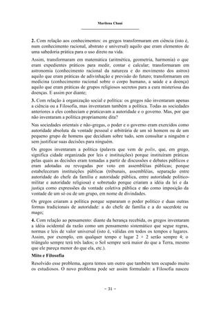 Marilena Chauí
_______________________________
– 31 –
2. Com relação aos conhecimentos: os gregos transformaram em ciência (isto é,
num conhecimento racional, abstrato e universal) aquilo que eram elementos de
uma sabedoria prática para o uso direto na vida.
Assim, transformaram em matemática (aritmética, geometria, harmonia) o que
eram expedientes práticos para medir, contar e calcular; transformaram em
astronomia (conhecimento racional da natureza e do movimento dos astros)
aquilo que eram práticas de adivinhação e previsão do futuro; transformaram em
medicina (conhecimento racional sobre o corpo humano, a saúde e a doença)
aquilo que eram práticas de grupos religiosos secretos para a cura misteriosa das
doenças. E assim por diante;
3. Com relação à organização social e política: os gregos não inventaram apenas
a ciência ou a Filosofia, mas inventaram também a política. Todas as sociedades
anteriores a eles conheciam e praticavam a autoridade e o governo. Mas, por que
não inventaram a política propriamente dita?
Nas sociedades orientais e não-gregas, o poder e o governo eram exercidos como
autoridade absoluta da vontade pessoal e arbitrária de um só homem ou de um
pequeno grupo de homens que decidiam sobre tudo, sem consultar a ninguém e
sem justificar suas decisões para ninguém.
Os gregos inventaram a política (palavra que vem de polis, que, em grego,
significa cidade organizada por leis e instituições) porque instituíram práticas
pelas quais as decisões eram tomadas a partir de discussões e debates públicos e
eram adotadas ou revogadas por voto em assembléias públicas; porque
estabeleceram instituições públicas (tribunais, assembléias, separação entre
autoridade do chefe da família e autoridade pública, entre autoridade político-
militar e autoridade religiosa) e sobretudo porque criaram a idéia da lei e da
justiça como expressões da vontade coletiva pública e não como imposição da
vontade de um só ou de um grupo, em nome de divindades.
Os gregos criaram a política porque separaram o poder político e duas outras
formas tradicionais de autoridade: a do chefe de família e a do sacerdote ou
mago;
4. Com relação ao pensamento: diante da herança recebida, os gregos inventaram
a idéia ocidental da razão como um pensamento sistemático que segue regras,
normas e leis de valor universal (isto é, válidas em todos os tempos e lugares.
Assim, por exemplo, em qualquer tempo e lugar 2 + 2 serão sempre 4; o
triângulo sempre terá três lados; o Sol sempre será maior do que a Terra, mesmo
que ele pareça menor do que ela, etc.).
Mito e Filosofia
Resolvido esse problema, agora temos um outro que também tem ocupado muito
os estudiosos. O novo problema pode ser assim formulado: a Filosofia nasceu
 