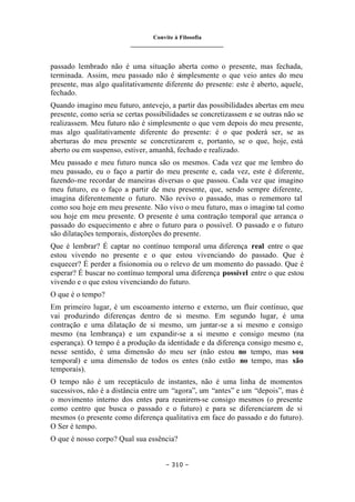 Convite à Filosofia
_______________________________
– 310 –
passado lembrado não é uma situação aberta como o presente, mas fechada,
terminada. Assim, meu passado não é simplesmente o que veio antes do meu
presente, mas algo qualitativamente diferente do presente: este é aberto, aquele,
fechado.
Quando imagino meu futuro, antevejo, a partir das possibilidades abertas em meu
presente, como seria se certas possibilidades se concretizassem e se outras não se
realizassem. Meu futuro não é simplesmente o que vem depois do meu presente,
mas algo qualitativamente diferente do presente: é o que poderá ser, se as
aberturas do meu presente se concretizarem e, portanto, se o que, hoje, está
aberto ou em suspenso, estiver, amanhã, fechado e realizado.
Meu passado e meu futuro nunca são os mesmos. Cada vez que me lembro do
meu passado, eu o faço a partir do meu presente e, cada vez, este é diferente,
fazendo-me recordar de maneiras diversas o que passou. Cada vez que imagino
meu futuro, eu o faço a partir de meu presente, que, sendo sempre diferente,
imagina diferentemente o futuro. Não revivo o passado, mas o rememoro tal
como sou hoje em meu presente. Não vivo o meu futuro, mas o imagino tal como
sou hoje em meu presente. O presente é uma contração temporal que arranca o
passado do esquecimento e abre o futuro para o possível. O passado e o futuro
são dilatações temporais, distorções do presente.
Que é lembrar? É captar no contínuo temporal uma diferença real entre o que
estou vivendo no presente e o que estou vivenciando do passado. Que é
esquecer? É perder a fisionomia ou o relevo de um momento do passado. Que é
esperar? É buscar no contínuo temporal uma diferença possível entre o que estou
vivendo e o que estou vivenciando do futuro.
O que é o tempo?
Em primeiro lugar, é um escoamento interno e externo, um fluir contínuo, que
vai produzindo diferenças dentro de si mesmo. Em segundo lugar, é uma
contração e uma dilatação de si mesmo, um juntar-se a si mesmo e consigo
mesmo (na lembrança) e um expandir-se a si mesmo e consigo mesmo (na
esperança). O tempo é a produção da identidade e da diferença consigo mesmo e,
nesse sentido, é uma dimensão do meu ser (não estou no tempo, mas sou
temporal) e uma dimensão de todos os entes (não estão no tempo, mas são
temporais).
O tempo não é um receptáculo de instantes, não é uma linha de momentos
sucessivos, não é a distância entre um “agora”, um “antes” e um “depois”, mas é
o movimento interno dos entes para reunirem-se consigo mesmos (o presente
como centro que busca o passado e o futuro) e para se diferenciarem de si
mesmos (o presente como diferença qualitativa em face do passado e do futuro).
O Ser é tempo.
O que é nosso corpo? Qual sua essência?
 