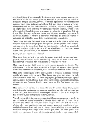 Marilena Chauí
_______________________________
– 311 –
A física dirá que é um agregado de átomos, uma certa massa e energia, que
funciona de acordo com as leis gerais da Natureza. A química dirá que é feito de
moléculas de água, oxigênio, carbono, de enzimas e proteínas, funcionando como
qualquer outro corpo químico. A biologia dirá que é um organismo vivo, um
indivíduo membro de uma espécie (animal, mamífero, vertebrado, bípede), capaz
de adaptar-se ao meio ambiente por operações e funções internas, dotado de um
código genético hereditário, que se reproduz sexualmente. A psicologia dirá que
é um feixe de carne, músculos, ossos, que formam aparelhos receptores de
estímulos externos e internos e aparelhos emissores de respostas internas e
externas a tais estímulos, capaz de ter comportamentos observáveis.
Todas essas respostas dizem que nosso corpo é uma coisa entre as coisas, uma
máquina receptiva e ativa que pode ser explicada por relações de causa e efeito,
suas operações são observáveis direta ou indiretamente – podendo ser examinado
em seus mínimos detalhes nos laboratórios, classificado e conhecido. Nosso
corpo, como qualquer coisa, é um objeto de conhecimento.
Porém, será isso o corpo que é nosso?
Meu corpo é um ser visível no meio dos outros seres visíveis, mas que tem a
peculiaridade de ser um visível vidente: vejo, além de ser vista. Não só isso.
Posso me ver, sou visível para mim mesma. E posso me ver vendo.
Meu corpo é um ser táctil como os outros corpos, podendo ser tocado. Mas
também tem o poder de tocar, é tocante; e é capaz de tocar-se, como quando
minha mão direita toca a esquerda e já não sabemos quem toca e quem é tocado.
Meu corpo é sonoro como outros corpos, como os cristais e os metais; pode ser
ouvido. Mas tem o poder de ouvir. Mais do que isso, pode fazer-se ouvir e pode
ouvir-se quando emite sons. Do fundo da garganta, passando pela língua e pelos
dentes, com os movimentos de meus lábios transformo a sonoridade em sentido,
dizendo palavras. Ouço-me falando e ouço quem me fala. Sou sonora para mim
mesma.
Meu corpo estende a mão e toca outra mão em outro corpo, vê um olhar, percebe
uma fisionomia, escuta uma outra voz: sei que diante de mim está um corpo que
é meu outro, um outro humano habitado por consciência e eu o sei porque me
fala e, como eu, seu corpo produz palavras, sentido.
Visível-vidente, táctil-tocante, sonoro-ouvinte/falante, meu corpo se vê vendo, se
toca tocando, se escuta escutando e falando. Meu corpo não é coisa, não é
máquina, não é feixe de ossos, músculos e sangue, não é uma rede de causas e
efeitos, não é um receptáculo para u
ma alma ou para uma consciência: é meu
modo fundamental de ser e de estar no mundo, de me relacionar com ele e dele se
relacionar comigo. Meu corpo é um sensível que sente e se sente, que se sabe
sentir e se sentindo. É uma interioridade exteriorizada e uma exterioridade
 