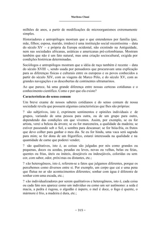 Marilena Chauí
_______________________________
– 315 –
milhões de anos, a partir de modificações de microorganismos extremamente
simples.
Historiadores e antropólogos mostram que o que entendemos por família (pai,
mãe, filhos; esposa, marido, irmãos) é uma instituição social recentíssima – data
do século XV – e própria da Europa ocidental, não existindo na Antiguidade,
nem nas sociedades africanas, asiáticas e americanas pré-colombianas. Mostram
também que não é um fato natural, mas uma criação sociocultural, exigida por
condições históricas determinadas.
Sociólogos e antropólogos mostram que a idéia de raça também é recente – data
do século XVIII -, sendo usada por pensadores que procuravam uma explicação
para as diferenças físicas e culturais entre os europeus e os povos conhecidos a
partir do século XIV, com as viagens de Marco Pólo, e do século XV, com as
grandes navegações e as descobertas de continentes ultramarinos.
Ao que parece, há uma grande diferença entre nossas certezas cotidianas e o
conhecimento científico. Como e por que ela existe?
Características do senso comum
Um breve exame de nossos saberes cotidianos e do senso comum de nossa
sociedade revela que possuem algumas características que lhes são próprias:
? são subjetivos, isto é, exprimem sentimentos e opiniões individuais e de
grupos, variando de uma pessoa para outra, ou de um grupo para outro,
dependendo das condições em que vivemos. Assim, por exemplo, se eu for
artista, verei a beleza da árvore; se eu for marceneira, a qualidade da madeira; se
estiver passeando sob o Sol, a sombra para descansar; se for bóia-fria, os frutos
que devo colher para ganhar o meu dia. Se eu for hindu, uma vaca será sagrada
para mim; se for dona de um frigorífico, estarei interessada na qualidade e na
quantidade de carne que poderei vender;
? são qualitativos, isto é, as coisas são julgadas por nós como grandes ou
pequenas, doces ou azedas, pesadas ou leves, novas ou velhas, belas ou feias,
quentes ou frias, úteis ou inúteis, desejáveis ou indesejáveis, coloridas ou sem
cor, com sabor, odor, próximas ou distantes, etc.;
? são heterogêneos, isto é, referem-se a fatos que julgamos diferentes, porque os
percebemos como diversos entre si. Por exemplo, um corpo que cai e uma pena
que flutua no ar são acontecimentos diferentes; sonhar com água é diferente de
sonhar com uma escada, etc.;
? são individualizadores por serem qualitativos e heterogêneos, isto é, cada coisa
ou cada fato nos aparece como um indivíduo ou como um ser autônomo: a seda é
macia, a pedra é rugosa, o algodão é áspero, o mel é doce, o fogo é quente, o
mármore é frio, a madeira é dura, etc.;
 
