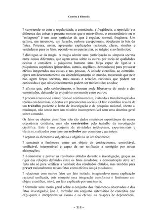 Convite à Filosofia
_______________________________
– 318 –
? surpreende-se com a regularidade, a constância, a freqüência, a repetição e a
diferença das coisas e procura mostrar que o maravilhoso, o extraordinário ou o
“milagroso” é um caso particular do que é regular, normal, freqüente. Um
eclipse, um terremoto, um furacão, embora excepcionais, obedecem às leis da
física. Procura, assim, apresentar explicações racionais, claras, simples e
verdadeiras para os fatos, opondo-se ao espetacular, ao mágico e ao fantástico;
? distingue-se da magia. A magia admite uma participação ou simpatia secreta
entre coisas diferentes, que agem umas sobre as outras por meio de qualidades
ocultas e considera o psiquismo humano uma força capaz de ligar-se a
psiquismos superiores (planetários, astrais, angélicos, demoníacos) para provocar
efeitos inesperados nas coisas e nas pessoas. A atitude científica, ao contrário,
opera um desencantamento ou desenfeitiçamento do mundo, mostrando que nele
não agem forças secretas, mas causas e relações racionais que podem ser
conhecidas e que tais conhecimentos podem ser transmitidos a todos;
? afirma que, pelo conhecimento, o homem pode libertar-se do medo e das
superstições, deixando de projetá-los no mundo e nos outros;
? procura renovar-se e modificar-se continuamente, evitando a transformação das
teorias em doutrinas, e destas em preconceitos sociais. O fato científico resulta de
um trabalho paciente e lento de investigação e de pesquisa racional, aberto a
mudanças, não sendo nem um mistério incompreensível nem uma doutrina geral
sobre o mundo.
Os fatos ou objetos científicos não são dados empíricos espontâneos de nossa
experiência cotidiana, mas são construídos pelo trabalho da investigação
científica. Esta é um conjunto de atividades intelectuais, experimentais e
técnicas, realizadas com base em métodos que permitem e garantem:
? separar os elementos subjetivos e objetivos de um fenômeno;
? construir o fenômeno como um objeto do conhecimento, controlável,
verificável, interpretável e capaz de ser retificado e corrigido por novas
elaborações;
? demonstrar e provar os resultados obtidos durante a investigação, graças ao
rigor das relações definidas entre os fatos estudados; a demonstração deve ser
feita não só para verificar a validade dos resultados obtidos, mas também para
prever racionalmente novos fatos como efeitos dos já estudados;
? relacionar com outros fatos um fato isolado, integrando-o numa explicação
racional unificada, pois somente essa integração transforma o fenômeno em
objeto científico, isto é, em fato explicado por uma teoria;
? formular uma teoria geral sobre o conjunto dos fenômenos observados e dos
fatos investigados, isto é, formular um conjunto sistemático de conceitos que
expliquem e interpretem as causas e os efeitos, as relações de dependência,
 