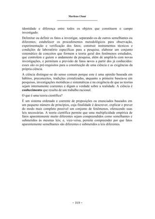 Marilena Chauí
_______________________________
– 319 –
identidade e diferença entre todos os objetos que constituem o campo
investigado.
Delimitar ou definir os fatos a investigar, separando-os de outros semelhantes ou
diferentes; estabelecer os procedimentos metodológicos para observação,
experimentação e verificação dos fatos; construir instrumentos técnicos e
condições de laboratório específicas para a pesquisa; elaborar um conjunto
sistemático de conceitos que formem a teoria geral dos fenômenos estudados,
que controlem e guiem o andamento da pesquisa, além de ampliá-la com novas
investigações, e permitam a previsão de fatos novos a partir dos já conhecidos:
esses são os pré-requisitos para a constituição de uma ciência e as exigências da
própria ciência.
A ciência distingue-se do senso comum porque este é uma opinião baseada em
hábitos, preconceitos, tradições cristalizadas, enquanto a primeira baseia-se em
pesquisas, investigações metódicas e sistemáticas e na exigência de que as teorias
sejam internamente coerentes e digam a verdade sobre a realidade. A ciência é
conhecimento que resulta de um trabalho racional.
O que é uma teoria científica?
É um sistema ordenado e coerente de proposições ou enunciados baseados em
um pequeno número de princípios, cuja finalidade é descrever, explicar e prever
do modo mais completo possível um conjunto de fenômenos, oferecendo suas
leis necessárias. A teoria científica permite que uma multiplicidade empírica de
fatos aparentemente muito diferentes sejam compreendidos como semelhantes e
submetidos às mesmas leis; e, vice-versa, permite compreender por que fatos
aparentemente semelhantes são diferentes e submetidos a leis diferentes.
 