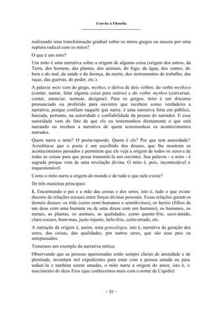 Convite à Filosofia
_______________________________
– 32 –
realizando uma transformação gradual sobre os mitos gregos ou nasceu por uma
ruptura radical com os mitos?
O que é um mito?
Um mito é uma narrativa sobre a origem de alguma coisa (origem dos astros, da
Terra, dos homens, das plantas, dos animais, do fogo, da água, dos ventos, do
bem e do mal, da saúde e da doença, da morte, dos instrumentos de trabalho, das
raças, das guerras, do poder, etc.).
A palavra mito vem do grego, mythos, e deriva de dois verbos: do verbo mytheyo
(contar, narrar, falar alguma coisa para outros) e do verbo mytheo (conversar,
contar, anunciar, nomear, designar). Para os gregos, mito é um discurso
pronunciado ou proferido para ouvintes que recebem como verdadeira a
narrativa, porque confiam naquele que narra; é uma narrativa feita em público,
baseada, portanto, na autoridade e confiabilidade da pessoa do narrador. E essa
autoridade vem do fato de que ele ou testemunhou diretamente o que está
narrando ou recebeu a narrativa de quem testemunhou os acontecimentos
narrados.
Quem narra o mito? O poeta-rapsodo. Quem é ele? Por que tem autoridade?
Acredita-se que o poeta é um escolhido dos deuses, que lhe mostram os
acontecimentos passados e permitem que ele veja a origem de todos os seres e de
todas as coisas para que possa transmiti-la aos ouvintes. Sua palavra - o mito - é
sagrada porque vem de uma revelação divina. O mito é, pois, incontestável e
inquestionável.
Como o mito narra a origem do mundo e de tudo o que nele existe?
De três maneiras principais:
1. Encontrando o pai e a mãe das coisas e dos seres, isto é, tudo o que existe
decorre de relações sexuais entre forças divinas pessoais. Essas relações geram os
demais deuses: os titãs (seres semi-humanos e semidivinos), os heróis (filhos de
um deus com uma humana ou de uma deusa com um humano), os humanos, os
metais, as plantas, os animais, as qualidades, como quente-frio, seco-úmido,
claro-escuro, bom-mau, justo-injusto, belo-feio, certo-errado, etc.
A narração da origem é, assim, uma genealogia, isto é, narrativa da geração dos
seres, das coisas, das qualidades, por outros seres, que são seus pais ou
antepassados.
Tomemos um exemplo da narrativa mítica.
Observando que as pessoas apaixonadas estão sempre cheias de ansiedade e de
plenitude, inventam mil expedientes para estar com a pessoa amada ou para
seduzi-la e também serem amadas, o mito narra a origem do amor, isto é, o
nascimento do deus Eros (que conhecemos mais com o nome de Cupido):
 