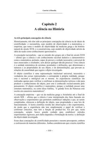 Convite à Filosofia
_______________________________
– 320 –
Capítulo 2
A ciência na História
As três principais concepções de ciência
Historicamente, três têm sido as principais concepções de ciência ou de ideais de
cientificidade: o racionalista, cujo modelo de objetividade é a matemática; o
empirista, que toma o modelo de objetividade da medicina grega e da história
natural do século XVII; e o construtivista, cujo modelo de objetividade advém da
idéia de razão como conhecimento aproximativo.
A concepção racionalista – que se estende dos gregos até o final do século XVII
– afirma que a ciência é um conhecimento racional dedutivo e demonstrativo
como a matemática, portanto, capaz de provar a verdade necessária e universal de
seus enunciados e resultados, sem deixar qualquer dúvida possível. Uma ciência
é a unidade sistemática de axiomas, postulados e definições, que determinam a
natureza e as propriedades de seu objeto, e de demonstrações, que provam as
relações de causalidade que regem o objeto investigado.
O objeto científico é uma representação intelectual universal, necessária e
verdadeira das coisas representadas e corresponde à própria realidade, porque
esta é racional e inteligível em si mesma. As experiências científicas são
realizadas apenas para verificar e confirmar as demonstrações teóricas e não para
produzir o conhecimento do objeto, pois este é conhecido exclusivamente pelo
pensamento. O objeto científico é matemático, porque a realidade possui uma
estrutura matemática, ou como disse Galileu, “o grande livro da Natureza está
escrito em caracteres matemáticos”.
A concepção empirista – que vai da medicina grega e Aristóteles até o final do
século XIX – afirma que a ciência é uma interpretação dos fatos baseada em
observações e experimentos que permitem estabelecer induções e que, ao serem
completadas, oferecem a definição do objeto, suas propriedades e suas leis de
funcionamento. A teoria científica resulta das observações e dos experimentos,
de modo que a experiência não tem simplesmente o papel de verificar e
confirmar conceitos, mas tem a função de produzi-los. Eis por que, nesta
concepção, sempre houve grande cuidado para estabelecer métodos
experimentais rigorosos, pois deles dependia a formulação da teoria e a definição
da objetividade investigada.
Essas duas concepções de cientificidade possuíam o mesmo pressuposto, embora
o realizassem de maneiras diferentes. Ambas consideravam que a teoria científica
 