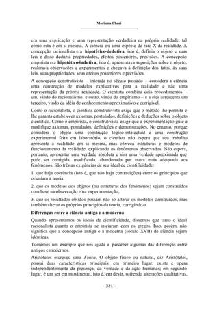 Marilena Chauí
_______________________________
– 321 –
era uma explicação e uma representação verdadeira da própria realidade, tal
como esta é em si mesma. A ciência era uma espécie de raio-X da realidade. A
concepção racionalista era hipotético-dedutiva, isto é, definia o objeto e suas
leis e disso deduzia propriedades, efeitos posteriores, previsões. A concepção
empirista era hipotético-indutiva, isto é, apresentava suposições sobre o objeto,
realizava observações e experimentos e chegava à definição dos fatos, às suas
leis, suas propriedades, seus efeitos posteriores e previsões.
A concepção construtivista – iniciada no século passado – considera a ciência
uma construção de modelos explicativos para a realidade e não uma
representação da própria realidade. O cientista combina dois procedimentos –
um, vindo do racionalismo, e outro, vindo do empirismo – e a eles acrescenta um
terceiro, vindo da idéia de conhecimento aproximativo e corrigível.
Como o racionalista, o cientista construtivista exige que o método lhe permita e
lhe garanta estabelecer axiomas, postulados, definições e deduções sobre o objeto
científico. Como o empirista, o construtivista exige que a experimentação guie e
modifique axiomas, postulados, definições e demonstrações. No entanto, porque
considera o objeto uma construção lógico-intelectual e uma construção
experimental feita em laboratório, o cientista não espera que seu trabalho
apresente a realidade em si mesma, mas ofereça estruturas e modelos de
funcionamento da realidade, explicando os fenômenos observados. Não espera,
portanto, apresentar uma verdade absoluta e sim uma verdade aproximada que
pode ser corrigida, modificada, abandonada por outra mais adequada aos
fenômenos. São três as exigências de seu ideal de cientificidade:
1. que haja coerência (isto é, que não haja contradições) entre os princípios que
orientam a teoria;
2. que os modelos dos objetos (ou estruturas dos fenômenos) sejam construídos
com base na observação e na experimentação;
3. que os resultados obtidos possam não só alterar os modelos construídos, mas
também alterar os próprios princípios da teoria, corrigindo-a.
Diferenças entre a ciência antiga e a moderna
Quando apresentamos os ideais de cientificidade, dissemos que tanto o ideal
racionalista quanto o empirista se iniciaram com os gregos. Isso, porém, não
significa que a concepção antiga e a moderna (século XVII) de ciência sejam
idênticas.
Tomemos um exemplo que nos ajude a perceber algumas das diferenças entre
antigos e modernos.
Aristóteles escreveu uma Física. O objeto físico ou natural, diz Aristóteles,
possui duas características principais: em primeiro lugar, existe e opera
independentemente da presença, da vontade e da ação humanas; em segundo
lugar, é um ser em movimento, isto é, em devir, sofrendo alterações qualitativas,
 