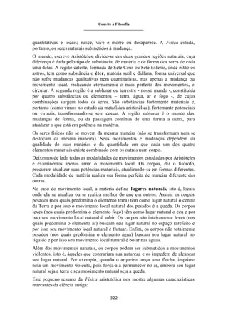 Convite à Filosofia
_______________________________
– 322 –
quantitativas e locais; nasce, vive e morre ou desaparece. A Física estuda,
portanto, os seres naturais submetidos à mudança.
O mundo, escreve Aristóteles, divide-se em duas grandes regiões naturais, cuja
diferença é dada pelo tipo de substância, de matéria e de forma dos seres de cada
uma delas. A região celeste, formada de Sete Céus ou Sete Esferas, onde estão os
astros, tem como substância o éter, matéria sutil e diáfana, forma universal que
não sofre mudanças qualitativas nem quantitativas, mas apenas a mudança ou
movimento local, realizando eternamente o mais perfeito dos movimentos, o
circular. A segunda região é a sublunar ou terrestre - nosso mundo -, constituída
por quatro substâncias ou elementos – terra, água, ar e fogo -, de cujas
combinações surgem todos os seres. São substâncias fortemente materiais e,
portanto (como vimos no estudo da metafísica aristotélica), fortemente potenciais
ou virtuais, transformando-se sem cessar. A região sublunar é o mundo das
mudanças de forma, ou da passagem contínua de uma forma a outra, para
atualizar o que está em potência na matéria.
Os seres físicos não se movem da mesma maneira (não se transformam nem se
deslocam da mesma maneira). Seus movimentos e mudanças dependem da
qualidade de suas matérias e da quantidade em que cada um dos quatro
elementos materiais existe combinado com os outros num corpo.
Deixemos de lado todas as modalidades de movimentos estudadas por Aristóteles
e examinemos apenas uma: o movimento local. Os corpos, diz o filósofo,
procuram atualizar suas potências materiais, atualizando-se em formas diferentes.
Cada modalidade de matéria realiza sua forma perfeita de maneira diferente das
outras.
No caso do movimento local, a matéria define lugares naturais, isto é, locais
onde ela se atualiza ou se realiza melhor do que em outros. Assim, os corpos
pesados (nos quais predomina o elemento terra) têm como lugar natural o centro
da Terra e por isso o movimento local natural dos pesados é a queda. Os corpos
leves (nos quais predomina o elemento fogo) têm como lugar natural o céu e por
isso seu movimento local natural é subir. Os corpos não inteiramente leves (nos
quais predomina o elemento ar) buscam seu lugar natural no espaço rarefeito e
por isso seu movimento local natural é flutuar. Enfim, os corpos não totalmente
pesados (nos quais predomina o elemento água) buscam seu lugar natural no
líquido e por isso seu movimento local natural é boiar nas águas.
Além dos movimentos naturais, os corpos podem ser submetidos a movimentos
violentos, isto é, àqueles que contrariam sua natureza e os impedem de alcançar
seu lugar natural. Por exemplo, quando o arqueiro lança uma flecha, imprime
nela um movimento violento, pois força-a a permanecer no ar, embora seu lugar
natural seja a terra e seu movimento natural seja a queda.
Este pequeno resumo da Física aristotélica nos mostra algumas características
marcantes da ciência antiga:
 