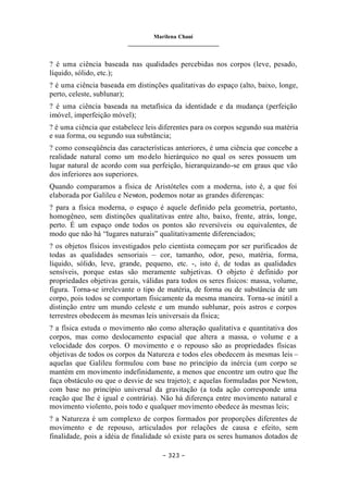 Marilena Chauí
_______________________________
– 323 –
? é uma ciência baseada nas qualidades percebidas nos corpos (leve, pesado,
líquido, sólido, etc.);
? é uma ciência baseada em distinções qualitativas do espaço (alto, baixo, longe,
perto, celeste, sublunar);
? é uma ciência baseada na metafísica da identidade e da mudança (perfeição
imóvel, imperfeição móvel);
? é uma ciência que estabelece leis diferentes para os corpos segundo sua matéria
e sua forma, ou segundo sua substância;
? como conseqüência das características anteriores, é uma ciência que concebe a
realidade natural como um modelo hierárquico no qual os seres possuem um
lugar natural de acordo com sua perfeição, hierarquizando-se em graus que vão
dos inferiores aos superiores.
Quando comparamos a física de Aristóteles com a moderna, isto é, a que foi
elaborada por Galileu e Newton, podemos notar as grandes diferenças:
? para a física moderna, o espaço é aquele definido pela geometria, portanto,
homogêneo, sem distinções qualitativas entre alto, baixo, frente, atrás, longe,
perto. É um espaço onde todos os pontos são reversíveis ou equivalentes, de
modo que não há “lugares naturais” qualitativamente diferenciados;
? os objetos físicos investigados pelo cientista começam por ser purificados de
todas as qualidades sensoriais – cor, tamanho, odor, peso, matéria, forma,
líquido, sólido, leve, grande, pequeno, etc. -, isto é, de todas as qualidades
sensíveis, porque estas são meramente subjetivas. O objeto é definido por
propriedades objetivas gerais, válidas para todos os seres físicos: massa, volume,
figura. Torna-se irrelevante o tipo de matéria, de forma ou de substância de um
corpo, pois todos se comportam fisicamente da mesma maneira. Torna-se inútil a
distinção entre um mundo celeste e um mundo sublunar, pois astros e corpos
terrestres obedecem às mesmas leis universais da física;
? a física estuda o movimento não como alteração qualitativa e quantitativa dos
corpos, mas como deslocamento espacial que altera a massa, o volume e a
velocidade dos corpos. O movimento e o repouso são as propriedades físicas
objetivas de todos os corpos da Natureza e todos eles obedecem às mesmas leis –
aquelas que Galileu formulou com base no princípio da inércia (um corpo se
mantém em movimento indefinidamente, a menos que encontre um outro que lhe
faça obstáculo ou que o desvie de seu trajeto); e aquelas formuladas por Newton,
com base no princípio universal da gravitação (a toda ação corresponde uma
reação que lhe é igual e contrária). Não há diferença entre movimento natural e
movimento violento, pois todo e qualquer movimento obedece às mesmas leis;
? a Natureza é um complexo de corpos formados por proporções diferentes de
movimento e de repouso, articulados por relações de causa e efeito, sem
finalidade, pois a idéia de finalidade só existe para os seres humanos dotados de
 