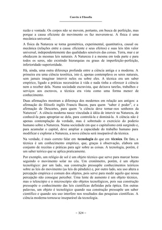 Convite à Filosofia
_______________________________
– 324 –
razão e vontade. Os corpos não se movem, portanto, em busca de perfeição, mas
porque a causa eficiente do movimento os faz moverem-se. A física é uma
mecânica universal.
A física da Natureza se torna geométrica, experimental, quantitativa, causal ou
mecânica (relações entre a causa eficiente e seus efeitos) e suas leis têm valor
universal, independentemente das qualidades sensíveis das coisas. Terra, mar e ar
obedecem às mesmas leis naturais. A Natureza é a mesma em toda parte e para
todos os seres, não existindo hierarquias ou graus de imperfeição-perfeição,
inferioridade-superioridade.
Há, ainda, uma outra diferença profunda entre a ciência antiga e a moderna. A
primeira era uma ciência teorética, isto é, apenas contemplava os seres naturais,
sem jamais imaginar intervir neles ou sobre eles. A técnica era um saber
empírico, ligado a práticas necessárias à vida e nada tinha a oferecer à ciência
nem a receber dela. Numa sociedade escravista, que deixava tarefas, trabalhos e
serviços aos escravos, a técnica era vista como uma forma menor de
conhecimento.
Duas afirmações mostram a diferença dos modernos em relação aos antigos: a
afirmação do filósofo inglês Francis Bacon, para quem “saber é poder”, e a
afirmação de Descartes, para quem “a ciência deve tornar-nos senhores da
Natureza”. A ciência moderna nasce vinculada à idéia de intervir na Natureza, de
conhecê-la para apropriar-se dela, para controlá-la e dominá-la. A ciência não é
apenas contemplação da verdade, mas é sobretudo o exercício do poderio
humano sobre a Natureza. Numa sociedade em que o capitalismo está surgindo e,
para acumular o capital, deve ampliar a capacidade do trabalho humano para
modificar e explorar a Natureza, a nova ciência será inseparável da técnica.
Na verdade, é mais correto falar em tecnologia do que em técnica. De fato, a
técnica é um conhecimento empírico, que, graças à observação, elabora um
conjunto de receitas e práticas para agir sobre as coisas. A tecnologia, porém, é
um saber teórico que se aplica praticamente.
Por exemplo, um relógio de sol é um objeto técnico que serve para marcar horas
seguindo o movimento solar no céu. Um cronômetro, porém, é um objeto
tecnológico: por um lado, sua construção pressupõe conhecimentos teóricos
sobre as leis do movimento (as leis do pêndulo) e, por outro lado, seu uso altera a
percepção empírica e comum dos objetos, pois serve para medir aquilo que nossa
percepção não consegue perceber. Uma lente de aumento é um objeto técnico,
mas o telescópio e o microscópio são objetos tecnológicos, pois sua construção
pressupõe o conhecimento das leis científicas definidas pela óptica. Em outras
palavras, um objeto é tecnológico quando sua construção pressupõe um saber
científico e quando seu uso interfere nos resultados das pesquisas científicas. A
ciência moderna tornou-se inseparável da tecnologia.
 