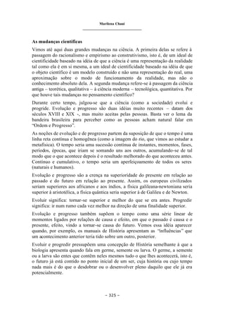 Marilena Chauí
_______________________________
– 325 –
As mudanças científicas
Vimos até aqui duas grandes mudanças na ciência. A primeira delas se refere à
passagem do racionalismo e empirismo ao construtivismo, isto é, de um ideal de
cientificidade baseado na idéia de que a ciência é uma representação da realidade
tal como ela é em si mesma, a um ideal de cientificidade baseado na idéia de que
o objeto científico é um modelo construído e não uma representação do real, uma
aproximação sobre o modo de funcionamento da realidade, mas não o
conhecimento absoluto dela. A segunda mudança refere-se à passagem da ciência
antiga – teorética, qualitativa – à ciência moderna – tecnológica, quantitativa. Por
que houve tais mudanças no pensamento científico?
Durante certo tempo, julgou-se que a ciência (como a sociedade) evolui e
progride. Evolução e progresso são duas idéias muito recentes – datam dos
séculos XVIII e XIX -, mas muito aceitas pelas pessoas. Basta ver o lema da
bandeira brasileira para perceber como as pessoas acham natural falar em
“Ordem e Progresso”.
As noções de evolução e de progresso partem da suposição de que o tempo é uma
linha reta contínua e homogênea (como a imagem do rio, que vimos ao estudar a
metafísica). O tempo seria uma sucessão contínua de instantes, momentos, fases,
períodos, épocas, que iriam se somando uns aos outros, acumulando-se de tal
modo que o que acontece depois é o resultado melhorado do que aconteceu antes.
Contínuo e cumulativo, o tempo seria um aperfeiçoamento de todos os seres
(naturais e humanos).
Evolução e progresso são a crença na superioridade do presente em relação ao
passado e do futuro em relação ao presente. Assim, os europeus civilizados
seriam superiores aos africanos e aos índios, a física galileana-newtoniana seria
superior à aristotélica, a física quântica seria superior à de Galileu e de Newton.
Evoluir significa: tornar-se superior e melhor do que se era antes. Progredir
significa: ir num rumo cada vez melhor na direção de uma finalidade superior.
Evolução e progresso também supõem o tempo como uma série linear de
momentos ligados por relações de causa e efeito, em que o passado é causa e o
presente, efeito, vindo a tornar-se causa do futuro. Vemos essa idéia aparecer
quando, por exemplo, os manuais de História apresentam as “influências” que
um acontecimento anterior teria tido sobre um outro, posterior.
Evoluir e progredir pressupõem uma concepção de História semelhante à que a
biologia apresenta quando fala em germe, semente ou larva. O germe, a semente
ou a larva são entes que contêm neles mesmos tudo o que lhes acontecerá, isto é,
o futuro já está contido no ponto inicial de um ser, cuja história ou cujo tempo
nada mais é do que o desdobrar ou o desenvolver pleno daquilo que ele já era
potencialmente.
 