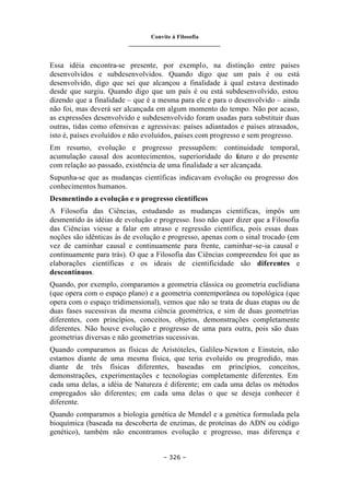 Convite à Filosofia
_______________________________
– 326 –
Essa idéia encontra-se presente, por exemplo, na distinção entre países
desenvolvidos e subdesenvolvidos. Quando digo que um país é ou está
desenvolvido, digo que sei que alcançou a finalidade à qual estava destinado
desde que surgiu. Quando digo que um país é ou está subdesenvolvido, estou
dizendo que a finalidade – que é a mesma para ele e para o desenvolvido – ainda
não foi, mas deverá ser alcançada em algum momento do tempo. Não por acaso,
as expressões desenvolvido e subdesenvolvido foram usadas para substituir duas
outras, tidas como ofensivas e agressivas: países adiantados e países atrasados,
isto é, países evoluídos e não evoluídos, países com progresso e sem progresso.
Em resumo, evolução e progresso pressupõem: continuidade temporal,
acumulação causal dos acontecimentos, superioridade do futuro e do presente
com relação ao passado, existência de uma finalidade a ser alcançada.
Supunha-se que as mudanças científicas indicavam evolução ou progresso dos
conhecimentos humanos.
Desmentindo a evolução e o progresso científicos
A Filosofia das Ciências, estudando as mudanças científicas, impôs um
desmentido às idéias de evolução e progresso. Isso não quer dizer que a Filosofia
das Ciências viesse a falar em atraso e regressão científica, pois essas duas
noções são idênticas às de evolução e progresso, apenas com o sinal trocado (em
vez de caminhar causal e continuamente para frente, caminhar-se-ia causal e
continuamente para trás). O que a Filosofia das Ciências compreendeu foi que as
elaborações científicas e os ideais de cientificidade são diferentes e
descontínuos.
Quando, por exemplo, comparamos a geometria clássica ou geometria euclidiana
(que opera com o espaço plano) e a geometria contemporânea ou topológica (que
opera com o espaço tridimensional), vemos que não se trata de duas etapas ou de
duas fases sucessivas da mesma ciência geométrica, e sim de duas geometrias
diferentes, com princípios, conceitos, objetos, demonstrações completamente
diferentes. Não houve evolução e progresso de uma para outra, pois são duas
geometrias diversas e não geometrias sucessivas.
Quando comparamos as físicas de Aristóteles, Galileu-Newton e Einstein, não
estamos diante de uma mesma física, que teria evoluído ou progredido, mas
diante de três físicas diferentes, baseadas em princípios, conceitos,
demonstrações, experimentações e tecnologias completamente diferentes. Em
cada uma delas, a idéia de Natureza é diferente; em cada uma delas os métodos
empregados são diferentes; em cada uma delas o que se deseja conhecer é
diferente.
Quando comparamos a biologia genética de Mendel e a genética formulada pela
bioquímica (baseada na descoberta de enzimas, de proteínas do ADN ou código
genético), também não encontramos evolução e progresso, mas diferença e
 