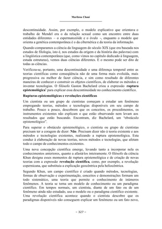 Marilena Chauí
_______________________________
– 327 –
descontinuidade. Assim, por exemplo, o modelo explicativo que orientava o
trabalho de Mendel era o da relação sexual como um encontro entre duas
entidades diferentes – o espermatozóide e o óvulo -, enquanto o modelo que
orienta a genética contemporânea é o da cibernética e da teoria da informação.
Quando comparamos a ciência da linguagem do século XIX (que era baseada nos
estudos de filologia, isto é, nos estudos da origem e da história das palavras) com
a lingüística contemporânea (que, como vimos no capítulo dedicado à linguagem,
estuda estruturas), vemos duas ciências diferentes. E o mesmo pode ser dito de
todas as ciências.
Verificou-se, portanto, uma descontinuidade e uma diferença temporal entre as
teorias científicas como conseqüência não de uma forma mais evoluída, mais
progressiva ou melhor de fazer ciência, e sim como resultado de diferentes
maneiras de conhecer e construir os objetos científicos, de elaborar os métodos e
inventar tecnologias. O filósofo Gaston Bachelard criou a expressão ruptura
epistemológicax
para explicar essa descontinuidade no conhecimento científico.
Rupturas epistemológicas e revoluções científicas
Um cientista ou um grupo de cientistas começam a estudar um fenômeno
empregando teorias, métodos e tecnologias disponíveis em seu campo de
trabalho. Pouco a pouco, descobrem que os conceitos, os procedimentos, os
instrumentos existentes não explicam o que estão observando nem levam aos
resultados que estão buscando. Encontram, diz Bachelard, um “obstáculo
epistemológico”.
Para superar o obstáculo epistemológico, o cientista ou grupo de cientistas
precisam ter a coragem de dizer: Não. Precisam dizer não à teoria existente e aos
métodos e tecnologias existentes, realizando a ruptura epistemológica. Esta
conduz à elaboração de novas teorias, novos métodos e tecnologias, que afetam
todo o campo de conhecimentos existentes.
Uma nova concepção científica emerge, levando tanto a incorporar nela os
conhecimentos anteriores, quanto a afastá-los inteiramente. O filósofo da ciência
Khun designa esses momentos de ruptura epistemológica e de criação de novas
teorias com a expressão revolução científica, como, por exemplo, a revolução
copernicana, que substituiu a explicação geocêntrica pela heliocêntrica.
Segundo Khun, um campo científico é criado quando métodos, tecnologias,
formas de observação e experimentação, conceitos e demonstrações formam um
todo sistemático, uma teoria que permite o conhecimento de inúmeros
fenômenos. A teoria se torna um modelo de conhecimento ou um paradigma
científico. Em tempos normais, um cientista, diante de um fato ou de um
fenômeno ainda não estudado, usa o modelo ou o paradigma científico existente.
Uma revolução científica acontece quando o cientista descobre que os
paradigmas disponíveis não conseguem explicar um fenômeno ou um fato novo,
 