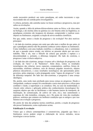 Convite à Filosofia
_______________________________
– 328 –
sendo necessário produzir um outro paradigma, até então inexistente e cuja
necessidade não era sentida pelos investigadores.
A ciência, portanto, não caminha numa via linear contínua e progressiva, mas por
saltos ou revoluções.
Assim, quando a idéia de próton-elétron-nêutron entra na física, a de vírus entra
na biologia, a de enzima entra na química ou a de fonema entra na lingüística, os
paradigmas existentes são incapazes de alcançar, compreender e explicar esses
objetos ou fenômenos, exigindo a criação de novos modelos científicos.
Por que, então, temos a ilusão de progresso e de evolução? Por dois motivos
principais:
1. do lado do cientista, porque este sente que sabe mais e melhor do que antes, já
que o paradigma anterior não lhe permitia conhecer certos objetos ou fenômenos.
Como trabalhava com uma tradição científica e a abandonou, tem o sentimento
de que o passado estava errado, era inferior ao presente aberto por seu novo
trabalho. Não é ele, mas o filósofo da ciência que percebe a ruptura e a
descontinuidade e, portanto, a diferença temporal. Do lado do cientista, o
progresso é uma vivência subjetiva;
2. do lado dos não-cientistas, porque vivemos sob a ideologia do progresso e da
evolução, do “novo” e do “fantástico”. Além disso, vemos os resultados
tecnológicos das ciências: naves espaciais, computadores, satélites, fornos de
microondas, telefones celulares, cura de doenças julgadas incuráveis, objetos
plásticos descartáveis, e esses resultados tecnológicos são apresentados pelos
governos, pelas empresas e pela propaganda como “signos do progresso” e não
da diferença temporal. Do lado dos não-cientistas, o progresso é uma crença
ideológica.
Há, porém, uma razão mais profunda para nossa crença no progresso. Desde a
Antiguidade, conhecer sempre foi considerado o meio mais precioso e eficaz para
combater o medo, a superstição e as crendices. Ora, no caso da modernidade, o
vínculo entre ciência e aplicação prática dos conhecimentos (tecnologias) fez
surgirem objetos que não só facilitaram a vida humana (meios de transporte, de
iluminação, de comunicação, de cultivo do solo, etc.), mas aumentaram a
esperança de vida (remédios, cirurgias, etc.). Do ponto de vista dos resultados
práticos, sentimos que estamos em melhores condições que os antigos e por isso
falamos em evolução e progresso.
Do ponto de v
ista das próprias teorias científicas, porém, a noção de progresso
não possui fundamento, como explicamos acima.
Falsificação X revolução
Vimos que a ciência contemporânea é construtivista, julgando que fatos e
fenômenos novos podem exigir a elaboração de novos métodos, novas
tecnologias e novas teorias.
 