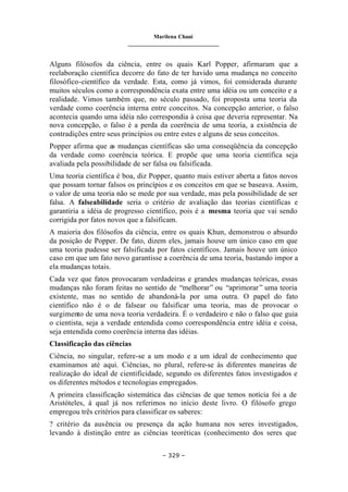 Marilena Chauí
_______________________________
– 329 –
Alguns filósofos da ciência, entre os quais Karl Popper, afirmaram que a
reelaboração científica decorre do fato de ter havido uma mudança no conceito
filosófico-científico da verdade. Esta, como já vimos, foi considerada durante
muitos séculos como a correspondência exata entre uma idéia ou um conceito e a
realidade. Vimos também que, no século passado, foi proposta uma teoria da
verdade como coerência interna entre conceitos. Na concepção anterior, o falso
acontecia quando uma idéia não correspondia à coisa que deveria representar. Na
nova concepção, o falso é a perda da coerência de uma teoria, a existência de
contradições entre seus princípios ou entre estes e alguns de seus conceitos.
Popper afirma que as mudanças científicas são uma conseqüência da concepção
da verdade como coerência teórica. E propõe que uma teoria científica seja
avaliada pela possibilidade de ser falsa ou falsificada.
Uma teoria científica é boa, diz Popper, quanto mais estiver aberta a fatos novos
que possam tornar falsos os princípios e os conceitos em que se baseava. Assim,
o valor de uma teoria não se mede por sua verdade, mas pela possibilidade de ser
falsa. A falseabilidade seria o critério de avaliação das teorias científicas e
garantiria a idéia de progresso científico, pois é a mesma teoria que vai sendo
corrigida por fatos novos que a falsificam.
A maioria dos filósofos da ciência, entre os quais Khun, demonstrou o absurdo
da posição de Popper. De fato, dizem eles, jamais houve um único caso em que
uma teoria pudesse ser falsificada por fatos científicos. Jamais houve um único
caso em que um fato novo garantisse a coerência de uma teoria, bastando impor a
ela mudanças totais.
Cada vez que fatos provocaram verdadeiras e grandes mudanças teóricas, essas
mudanças não foram feitas no sentido de “melhorar” ou “aprimorar” uma teoria
existente, mas no sentido de abandoná-la por uma outra. O papel do fato
científico não é o de falsear ou falsificar uma teoria, mas de provocar o
surgimento de uma nova teoria verdadeira. É o verdadeiro e não o falso que guia
o cientista, seja a verdade entendida como correspondência entre idéia e coisa,
seja entendida como coerência interna das idéias.
Classificação das ciências
Ciência, no singular, refere-se a um modo e a um ideal de conhecimento que
examinamos até aqui. Ciências, no plural, refere-se às diferentes maneiras de
realização do ideal de cientificidade, segundo os diferentes fatos investigados e
os diferentes métodos e tecnologias empregados.
A primeira classificação sistemática das ciências de que temos notícia foi a de
Aristóteles, à qual já nos referimos no início deste livro. O filósofo grego
empregou três critérios para classificar os saberes:
? critério da ausência ou presença da ação humana nos seres investigados,
levando à distinção entre as ciências teoréticas (conhecimento dos seres que
 