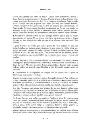 Marilena Chauí
_______________________________
– 33 –
Houve uma grande festa entre os deuses. To dos foram convidados, menos a
deusa Penúria, sempre miserável e faminta. Quando a festa acabou, Penúria veio,
comeu os restos e dormiu com o deus Poros (o astuto engenhoso). Dessa relação
sexual, nasceu Eros (ou Cupido), que, como sua mãe, está sempre faminto,
sedento e miserável, mas, como seu pai, tem mil astúcias para se satisfazer e se
fazer amado. Por isso, quando Eros fere alguém com sua flecha, esse alguém se
apaixona e logo se sente faminto e sedento de amor, inventa astúcias para ser
amado e satisfeito, ficando ora maltrapilho e semimorto, ora rico e cheio de vida.
2. Encontrando uma rivalidade ou uma aliança entre os deuses que faz surgir
alguma coisa no mundo. Nesse caso, o mito narra ou uma guerra entre as forças
divinas, ou uma aliança entre elas para provocar alguma coisa no mundo dos
homens.
O poeta Homero, na Ilíada, que narra a guerra de Tróia, explica por que, em
certas batalhas, os troianos eram vitoriosos e, em outras, a vitória cabia aos
gregos. Os deuses estavam divididos, alguns a favor de um lado e outros a favor
do outro. A cada vez, o rei dos deuses, Zeus, ficava com um dos partidos, aliava-
se com um grupo e fazia um dos lados - ou os troianos ou os gregos - vencer uma
batalha.
A causa da guerra, aliás, foi uma rivalidade entre as deusas. Elas apareceram em
sonho para o príncipe troiano Paris, oferecendo a ele seus dons e ele escolheu a
deusa do amor, Afrodite. As outras deusas, enciumadas, o fizeram raptar a grega
Helena, mulher do general grego Menelau, e isso deu início à guerra entre os
humanos.
3. Encontrando as recompensas ou castigos que os deuses dão a quem os
desobedece ou a quem os obedece.
Como o mito narra, por exemplo, o uso do fogo pelos homens? Para os homens,
o fogo é essencial, pois com ele se diferenciam dos animais, porque tanto passam
a cozinhar os alimentos, a iluminar caminhos na noite, a se aquecer no inverno
quanto podem fabricar instrumentos de metal para o trabalho e para a guerra.
Um titã, Prometeu, mais amigo dos homens do que dos deuses, roubou uma
centelha de fogo e a trouxe de presente para os humanos. Prometeu foi castigado
(amarrado num rochedo para que as aves de rapina, eternamente, devorassem seu
fígado) e os homens também. Qual foi o castigo dos homens?
Os deuses fizeram uma mulher encantadora, Pandora, a quem foi entregue uma
caixa que conteria coisas maravilhosas, mas nunca deveria ser aberta. Pandora foi
enviada aos humanos e, cheia de curiosidade e querendo dar a eles as maravilhas,
abriu a caixa. Dela saíram todas as desgraças, doenças, pestes, guerras e,
sobretudo, a morte. Explica-se, assim, a origem dos males no mundo.
Vemos, portanto, que o mito narra a origem das coisas por meio de lutas, alianças
e relações sexuais entre forças sobrenaturais que governam o mundo e o destino
 
