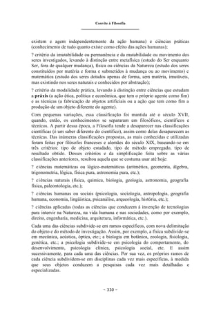 Convite à Filosofia
_______________________________
– 330 –
existem e agem independentemente da ação humana) e ciências práticas
(conhecimento de tudo quanto existe como efeito das ações humanas);
? critério da imutabilidade ou permanência e da mutabilidade ou movimento dos
seres investigados, levando à distinção entre metafísica (estudo do Ser enquanto
Ser, fora de qualquer mudança), física ou ciências da Natureza (estudo dos seres
constituídos por matéria e forma e submetidos à mudança ou ao movimento) e
matemática (estudo dos seres dotados apenas de forma, sem matéria, imutáveis,
mas existindo nos seres naturais e conhecidos por abstração);
? critério da modalidade prática, levando à distinção entre ciências que estudam
a práxis (a ação ética, política e econômica, que tem o próprio agente como fim)
e as técnicas (a fabricação de objetos artificiais ou a ação que tem como fim a
produção de um objeto diferente do agente).
Com pequenas variações, essa classificação foi mantida até o século XVII,
quando, então, os conhecimentos se separaram em filosóficos, científicos e
técnicos. A partir dessa época, a Filosofia tende a desaparecer nas classificações
científicas (é um saber diferente do científico), assim como delas desaparecem as
técnicas. Das inúmeras classificações propostas, as mais conhecidas e utilizadas
foram feitas por filósofos franceses e alemães do século XIX, baseando-se em
três critérios: tipo de objeto estudado, tipo de método empregado, tipo de
resultado obtido. Desses critérios e da simplificação feita sobre as várias
classificações anteriores, resultou aquela que se costuma usar até hoje:
? ciências matemáticas ou lógico-matemáticas (aritmética, geometria, álgebra,
trigonometria, lógica, física pura, astronomia pura, etc.);
? ciências naturais (física, química, biologia, geologia, astronomia, geografia
física, paleontologia, etc.);
? ciências humanas ou sociais (psicologia, sociologia, antropologia, geografia
humana, economia, lingüística, psicanálise, arqueologia, história, etc.);
? ciências aplicadas (todas as ciências que conduzem à invenção de tecnologias
para intervir na Natureza, na vida humana e nas sociedades, como por exemplo,
direito, engenharia, medicina, arquitetura, informática, etc.).
Cada uma das ciências subdivide-se em ramos específicos, com nova delimitação
do objeto e do método de investigação. Assim, por exemplo, a física subdivide-se
em mecânica, acústica, óptica, etc.; a biologia em botânica, zoologia, fisiologia,
genética, etc.; a psicologia subdivide-se em psicologia do comportamento, do
desenvolvimento, psicologia clínica, psicologia social, etc. E assim
sucessivamente, para cada uma das ciências. Por sua vez, os próprios ramos de
cada ciência subdividem-se em disciplinas cada vez mais específicas, à medida
que seus objetos conduzem a pesquisas cada vez mais detalhadas e
especializadas.
 