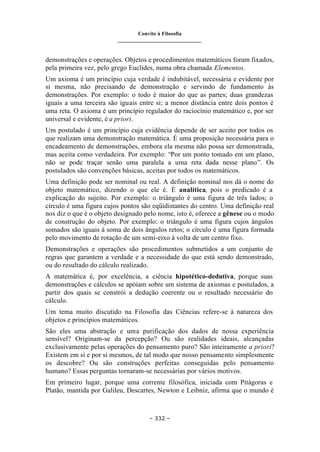 Convite à Filosofia
_______________________________
– 332 –
demonstrações e operações. Objetos e procedimentos matemáticos foram fixados,
pela primeira vez, pelo grego Euclides, numa obra chamada Elementos.
Um axioma é um princípio cuja verdade é indubitável, necessária e evidente por
si mesma, não precisando de demonstração e servindo de fundamento às
demonstrações. Por exemplo: o todo é maior do que as partes; duas grandezas
iguais a uma terceira são iguais entre si; a menor distância entre dois pontos é
uma reta. O axioma é um princípio regulador do raciocínio matemático e, por ser
universal e evidente, é a priori.
Um postulado é um princípio cuja evidência depende de ser aceito por todos os
que realizam uma demonstração matemática. É uma proposição necessária para o
encadeamento de demonstrações, embora ela mesma não possa ser demonstrada,
mas aceita como verdadeira. Por exemplo: “Por um ponto tomado em um plano,
não se pode traçar senão uma paralela a uma reta dada nesse plano”. Os
postulados são convenções básicas, aceitas por todos os matemáticos.
Uma definição pode ser nominal ou real. A definição nominal nos dá o nome do
objeto matemático, dizendo o que ele é. É analítica, pois o predicado é a
explicação do sujeito. Por exemplo: o triângulo é uma figura de três lados; o
círculo é uma figura cujos pontos são eqüidistantes do centro. Uma definição real
nos diz o que é o objeto designado pelo nome, isto é, oferece a gênese ou o modo
de construção do objeto. Por exemplo: o triângulo é uma figura cujos ângulos
somados são iguais à soma de dois ângulos retos; o círculo é uma figura formada
pelo movimento de rotação de um semi-eixo à volta de um centro fixo.
Demonstrações e operações são procedimentos submetidos a um conjunto de
regras que garantem a verdade e a necessidade do que está sendo demonstrado,
ou do resultado do cálculo realizado.
A matemática é, por excelência, a ciência hipotético-dedutiva, porque suas
demonstrações e cálculos se apóiam sobre um sistema de axiomas e postulados, a
partir dos quais se constrói a dedução coerente ou o resultado necessário do
cálculo.
Um tema muito discutido na Filosofia das Ciências refere-se à natureza dos
objetos e princípios matemáticos.
São eles uma abstração e uma purificação dos dados de nossa experiência
sensível? Originam-se da percepção? Ou são realidades ideais, alcançadas
exclusivamente pelas operações do pensamento puro? São inteiramente a priori?
Existem em si e por si mesmos, de tal modo que nosso pensamento simplesmente
os descobre? Ou são construções perfeitas conseguidas pelo pensamento
humano? Essas perguntas tornaram-se necessárias por vários motivos.
Em primeiro lugar, porque uma corrente filosófica, iniciada com Pitágoras e
Platão, mantida por Galileu, Descartes, Newton e Leibniz, afirma que o mundo é
 