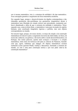 Marilena Chauí
_______________________________
– 333 –
em si mesmo matemático, isto é, a estrutura da realidade é de tipo matemático.
Essa concepção garantiu o surgimento da física matemática moderna.
Em segundo lugar, porque o desenvolvimento da álgebra contemporânea e das
chamadas geometrias não-euclidianas (ou geometrias imaginárias) deram à
matemática uma liberdade de criação teórica sem precedentes, justamente por
haver abandonado a idéia de que a estrutura da realidade é matemática. Nesse
segundo caso, como já dizia Kant, a matemática é uma pura invenção do espírito
humano, uma construção imaginária rigorosa e perfeita, mas sem objetos
correspondentes no mundo.
Em terceiro lugar, porque, em nosso século, o avanço da criação e da construção
matemáticas foi decisivo para o surgimento da teoria da relatividade, na física, da
teoria das valências, na química, e da teoria sobre o ácido desoxirribonucléico, na
biologia. Em outras palavras, quanto mais avançou a invenção e a criação
matemática, tanto mais ela tornou-se útil para as ciências da Natureza, fazendo
com que, agora, tenhamos que indagar: Os objetos matemáticos existem
realmente (como queriam Platão, Galileu e Descartes), formando a estrutura do
mundo, ou esta é uma pura construção teórica e por isso pode valer-se da
construção matemática?
 