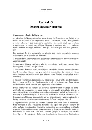 Convite à Filosofia
_______________________________
– 334 –
Capítulo 3
As ciências da Natureza
O campo das ciências da Natureza
As ciências da Natureza estudam duas ordens de fenômenos: os físicos e os
vitais, ou as coisas e os organismos vivos. Constituem, assim, duas grandes
ciências: a física, de que fazem parte a química, a mecânica, a óptica, a acústica,
a astronomia, o estudo dos sólidos, líquidos e gasosos, etc., e a biologia,
ramificada em fisiologia, botânica, zoologia, paleontologia, anatomia, genética,
etc.
Em qualquer das três concepções de ciência que vimos no capítulo anterior,
considera-se que as ciências da Natureza:
? estudam fatos observáveis que podem ser submetidos aos procedimentos de
experimentação;
? estabelecem leis que exprimem relações necessárias e universais entre os fatos
investigados e que são de tipo causal;
? concebem a Natureza como um conjunto articulado de seres e acontecimentos
interdependentes, ligados ou por relações necessárias de causa e efeito,
subordinação e dependência, ou por relações entre funções invariáveis e ações
variáveis;
? buscam constâncias, regularidades, freqüências e invariantes dos fenômenos,
isto é, seus modos de funcionamento e de relacionamento, bem como
estabelecem os meios teóricos para a previsão de novos fatos.
Desde Aristóteles, as ciências da Natureza desenvolveram-se graças ao papel
conferido às observações e, mais tarde, à observação controlada, isto é, à
experimentação (o laboratório com seus instrumentos tecnológicos de precisão e
medida). A experimentação é a decisão do cientista de intervir no curso de um
fenômeno, modificando as condições de seu aparecimento e desenvolvimento, a
fim de encontrar invariantes e constantes que definem o objeto como tal.
A experimentação permite ao cientista formular hipóteses sobre o fenômeno.
Uma hipótese é uma conjectura racional feita após um grande número de
observações e experimentos; é uma tese que precisa ser confirmada ou verificada
por meio de novas observações e experimentos. A intervenção científica sobre os
fenômenos se torna cada vez mais acurada, graças à invenção dos objetos
tecnológicos de pesquisa (balanças, termômetros, termostatos, barômetros,
 
