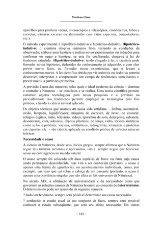 Marilena Chauí
_______________________________
– 335 –
aparelhos para produzir vácuo, microscópios e telescópios, cronômetros, tubos e
curvetas, câmaras escuras ou iluminadas com raios especiais, computadores,
etc.).
O método experimental é hipotético-indutivo e hipotético-dedutivo. Hipotético-
indutivo: o cientista observa inúmeros fatos variando as condições da
observação; elabora uma hipótese e realiza novos experimentos ou induções para
confirmar ou negar a hipótese; se esta for confirmada, chega-se à lei do
fenômeno estudado. Hipotético-dedutivo: tendo chegado à lei, o cientista pode
formular novas hipóteses, deduzidas do conhecimento já adquirido, e com elas
prever novos fatos, ou formular novas experiências, que o levam a
conhecimentos novos. A lei científica obtida por via indutiva ou dedutiva permite
descrever, interpretar e compreender um campo de fenômenos semelhantes e
prever novos, a partir dos primeiros.
A previsão é uma das maneiras pelas quais o ideal moderno da ciência – dominar
e controlar a Natureza – se manifesta e se realiza. Uma teoria científica permite
construir objetos tecnológicos para novas pesquisas e a previsão ou
previsibilidade dos fenômenos permite empregar as tecnologias com fins
práticos, criando a ciência natural aplicada.
Os objetos técnicos que usamos em nossa vida cotidiana – ônibus, automóvel,
avião, lâmpada, liquidificador, máquina de escrever, de lavar, de costurar,
relógios digitais, rádio, televisão, vídeos, aparelhos de som, detergente, sabonete,
desodorante, cola, adesivos, objetos plásticos, de louça, vidro, tecidos sintéticos
como nylon e poliéster, vacinas, antibióticos, radiografias, vitaminas e proteínas
em cápsulas, etc. – são ciência aplicada ou resultado prático de ciências naturais
teóricas.
Necessidade e acaso
A ciência da Natureza, desde seus inícios gregos, sempre afirmou que a Natureza
segue leis naturais racionais e necessárias, isto é, sempre negou que houvesse
acaso ou contingência no mundo natural.
O acaso sempre foi colocado sob duas espécies de fatos: ou fatos cuja causa
ainda permanece desconhecida, mas virá a ser conhecida (portanto, o acaso é
apenas uma forma de ignorância); ou acontecimentos individuais, como, por
exemplo, um vaso que cai sobre a cabeça de um passante (portanto, o acaso é
apenas uma ocorrência singular que não afeta as leis universais da Natureza).
No século XIX, a afirmação da universalidade e da necessidade plena que
governam as relações causais da Natureza levaram ao conceito de determinismo.
O determinismo pode ser resumido da seguinte maneira:
? dado um fenômeno, sempre será possível determinar sua causa necessária;
? conhecido o estado atual de um conjunto de fatos, sempre será possível
conhecer o estado subseqüente, que será seu efeito necessário. Em outras
 
