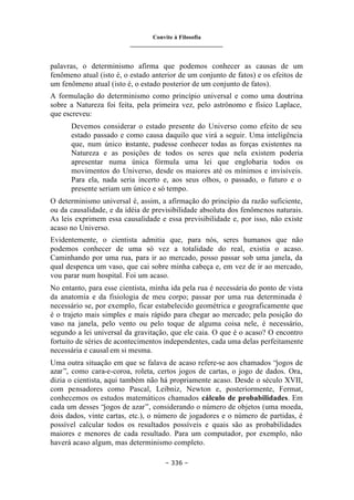 Convite à Filosofia
_______________________________
– 336 –
palavras, o determinismo afirma que podemos conhecer as causas de um
fenômeno atual (isto é, o estado anterior de um conjunto de fatos) e os efeitos de
um fenômeno atual (isto é, o estado posterior de um conjunto de fatos).
A formulação do determinismo como princípio universal e como uma doutrina
sobre a Natureza foi feita, pela primeira vez, pelo astrônomo e físico Laplace,
que escreveu:
Devemos considerar o estado presente do Universo como efeito de seu
estado passado e como causa daquilo que virá a seguir. Uma inteligência
que, num único instante, pudesse conhecer todas as forças existentes na
Natureza e as posições de todos os seres que nela existem poderia
apresentar numa única fórmula uma lei que englobaria todos os
movimentos do Universo, desde os maiores até os mínimos e invisíveis.
Para ela, nada seria incerto e, aos seus olhos, o passado, o futuro e o
presente seriam um único e só tempo.
O determinismo universal é, assim, a afirmação do princípio da razão suficiente,
ou da causalidade, e da idéia de previsibilidade absoluta dos fenômenos naturais.
As leis exprimem essa causalidade e essa previsibilidade e, por isso, não existe
acaso no Universo.
Evidentemente, o cientista admitia que, para nós, seres humanos que não
podemos conhecer de uma só vez a totalidade do real, existia o acaso.
Caminhando por uma rua, para ir ao mercado, posso passar sob uma janela, da
qual despenca um vaso, que cai sobre minha cabeça e, em vez de ir ao mercado,
vou parar num hospital. Foi um acaso.
No entanto, para esse cientista, minha ida pela rua é necessária do ponto de vista
da anatomia e da fisiologia de meu corpo; passar por uma rua determinada é
necessário se, por exemplo, ficar estabelecido geométrica e geograficamente que
é o trajeto mais simples e mais rápido para chegar ao mercado; pela posição do
vaso na janela, pelo vento ou pelo toque de alguma coisa nele, é necessário,
segundo a lei universal da gravitação, que ele caia. O que é o acaso? O encontro
fortuito de séries de acontecimentos independentes, cada uma delas perfeitamente
necessária e causal em si mesma.
Uma outra situação em que se falava de acaso refere-se aos chamados “jogos de
azar”, como cara-e-coroa, roleta, certos jogos de cartas, o jogo de dados. Ora,
dizia o cientista, aqui também não há propriamente acaso. Desde o século XVII,
com pensadores como Pascal, Leibniz, Newton e, posteriormente, Fermat,
conhecemos os estudos matemáticos chamados cálculo de probabilidades. Em
cada um desses “jogos de azar”, considerando o número de objetos (uma moeda,
dois dados, vinte cartas, etc.), o número de jogadores e o número de partidas, é
possível calcular todos os resultados possíveis e quais são as probabilidades
maiores e menores de cada resultado. Para um computador, por exemplo, não
haverá acaso algum, mas determinismo completo.
 