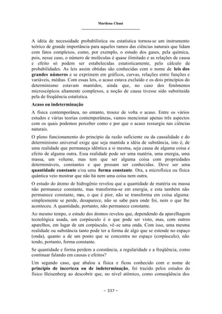 Marilena Chauí
_______________________________
– 337 –
A idéia de necessidade probabilística ou estatística tornou-se um instrumento
teórico de grande importância para aqueles ramos das ciências naturais que lidam
com fatos complexos, como, por exemplo, o estudo dos gases, pela química,
pois, nesse caso, o número de moléculas é quase ilimitado e as relações de causa
e efeito só podem ser estabelecidas estatisticamente, pelo cálculo de
probabilidades. As leis assim obtidas são conhecidas com o nome de leis dos
grandes números e se exprimem em gráficos, curvas, relações entre funções e
variáveis, médias. Com essas leis, o acaso estava excluído e os dois princípios do
determinismo estavam mantidos, ainda que, no caso dos fenômenos
microscópicos altamente complexos, a noção de causa tivesse sido substituída
pela de freqüência estatística.
Acaso ou indeterminação
A física contemporânea, no entanto, trouxe de volta o acaso. Entre os vários
estudos e várias teorias contemporâneas, vamos mencionar apenas três aspectos
com os quais podemos perceber como e por que o acaso ressurgiu nas ciências
naturais.
O pleno funcionamento do princípio da razão suficiente ou da causalidade e do
determinismo universal exige que seja mantida a idéia de substância, isto é, de
uma realidade que permaneça idêntica a si mesma, seja causa de alguma coisa e
efeito de alguma outra. Essa realidade pode ser uma matéria, uma energia, uma
massa, um volume, mas tem que ser alguma coisa com propriedades
determináveis, constantes e que possam ser conhecidas. Deve ser uma
quantidade constante e/ou uma forma constante. Ora, a microfísica ou física
quântica veio mostrar que não há nem uma coisa nem outra.
O estudo do átomo de hidrogênio revelou que a quantidade de matéria ou massa
não permanece constante, mas transforma-se em energia, e esta também não
permanece constante, mas, o que é pior, não se transforma em coisa alguma:
simplesmente se perde, desaparece, não se sabe para onde foi, nem o que lhe
aconteceu. A quantidade, portanto, não permanece constante.
Ao mesmo tempo, o estudo dos átomos revelou que, dependendo da aparelhagem
tecnológica usada, um corpúsculo é o que pode ser visto, mas, com outros
aparelhos, em lugar de um corpúsculo, vê-se uma onda. Com isso, uma mesma
realidade ou substância tanto pode ter a forma de algo que se estende no espaço
(onda), quanto a de um ponto que se concentra no espaço (corpúsculo), não
tendo, portanto, forma constante.
Se quantidade e forma perdem a constância, a regularidade e a freqüência, como
continuar falando em causas e efeitos?
Um segundo caso, que abalou a física e ficou conhecido com o nome de
princípio de incerteza ou de indeterminação, foi trazido pelos estudos do
físico Heisenberg ao descobrir que, no nível atômico, como conseqüência dos
 