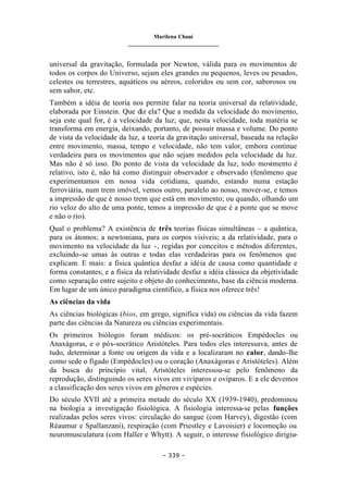 Marilena Chauí
_______________________________
– 339 –
universal da gravitação, formulada por Newton, válida para os movimentos de
todos os corpos do Universo, sejam eles grandes ou pequenos, leves ou pesados,
celestes ou terrestres, aquáticos ou aéreos, coloridos ou sem cor, saborosos ou
sem sabor, etc.
Também a idéia de teoria nos permite falar na teoria universal da relatividade,
elaborada por Einstein. Que diz ela? Que a medida da velocidade do movimento,
seja este qual for, é a velocidade da luz; que, nesta velocidade, toda matéria se
transforma em energia, deixando, portanto, de possuir massa e volume. Do ponto
de vista da velocidade da luz, a teoria da gravitação universal, baseada na relação
entre movimento, massa, tempo e velocidade, não tem valor, embora continue
verdadeira para os movimentos que não sejam medidos pela velocidade da luz.
Mas não é só isso. Do ponto de vista da velocidade da luz, todo movimento é
relativo, isto é, não há como distinguir observador e observado (fenômeno que
experimentamos em nossa vida cotidiana, quando, estando numa estação
ferroviária, num trem imóvel, vemos outro, paralelo ao nosso, mover-se, e temos
a impressão de que é nosso trem que está em movimento; ou quando, olhando um
rio veloz do alto de uma ponte, temos a impressão de que é a ponte que se move
e não o rio).
Qual o problema? A existência de três teorias físicas simultâneas – a quântica,
para os átomos; a newtoniana, para os corpos visíveis; a da relatividade, para o
movimento na velocidade da luz -, regidas por conceitos e métodos diferentes,
excluindo-se umas às outras e todas elas verdadeiras para os fenômenos que
explicam. E mais: a física quântica desfaz a idéia de causa como quantidade e
forma constantes; e a física da relatividade desfaz a idéia clássica da objetividade
como separação entre sujeito e objeto do conhecimento, base da ciência moderna.
Em lugar de um único paradigma científico, a física nos oferece três!
As ciências da vida
As ciências biológicas (bios, em grego, significa vida) ou ciências da vida fazem
parte das ciências da Natureza ou ciências experimentais.
Os primeiros biólogos foram médicos: os pré-socráticos Empédocles ou
Anaxágoras, e o pós-socrático Aristóteles. Para todos eles interessava, antes de
tudo, determinar a fonte ou origem da vida e a localizaram no calor, dando-lhe
como sede o fígado (Empédocles) ou o coração (Anaxágoras e Aristóteles). Além
da busca do princípio vital, Aristóteles interessou-se pelo fenômeno da
reprodução, distinguindo os seres vivos em vivíparos e ovíparos. E a ele devemos
a classificação dos seres vivos em gêneros e espécies.
Do século XVII até a primeira metade do século XX (1939-1940), predominou
na biologia a investigação fisiológica. A fisiologia interessa-se pelas funções
realizadas pelos seres vivos: circulação do sangue (com Harvey), digestão (com
Réaumur e Spallanzani), respiração (com Priestley e Lavoisier) e locomoção ou
neuromusculatura (com Haller e Whytt). A seguir, o interesse fisiológico dirigiu-
 