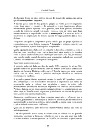 Convite à Filosofia
_______________________________
– 34 –
dos homens. Como os mitos sobre a origem do mundo são genealogias, diz-se
que são cosmogonias e teogonias.
A palavra gonia vem de duas palavras gregas: do verbo gennao (engendrar,
gerar, fazer nascer e crescer) e do substantivo genos (nascimento, gênese,
descendência, gênero, espécie). Gonia, portanto, quer dizer: geração, nascimento
a partir da concepção sexual e do parto. Cosmos, como já vimos, quer dizer
mundo ordenado e organizado. Assim, a cosmogonia é a narrativa sobre o
nascimento e a organização do mundo, a partir de forças geradoras (pai e mãe)
divinas.
Teogonia é uma palavra composta de gonia e theós, que, em grego, significa: as
coisas divinas, os seres divinos, os deuses. A teogonia é, portanto, a narrativa da
origem dos deuses, a partir de seus pais e antepassados.
Qual é a pergunta dos estudiosos? É a seguinte: A Filosofia, ao nascer, é, como já
dissemos, uma cosmologia, uma explicação racional sobre a origem do mundo e
sobre as causas das transformações e repetições das coisas; para isso, ela nasce de
uma transformação gradual dos mitos ou de uma ruptura radical com os mitos?
Continua ou rompe com a cosmogonia e a teogonia?
Duas foram as respostas dadas.
A primeira delas foi dada nos fins do século XIX e começo do século XX,
quando reinava um grande otimismo sobre os poderes científicos e capacidades
técnicas do homem. Dizia-se, então, que a Filosofia nasceu por uma ruptura
radical com os mitos, sendo a primeira explicação científica da realidade
produzida pelo Ocidente.
A segunda resposta foi dada a partir de meados do século XX, quando os estudos
dos antropólogos e dos historiadores mostraram a importância dos mitos na
organização social e cultural das sociedades e como os mitos estão
profundamente entranhados nos modos de pensar e de sentir de uma sociedade.
Por isso, dizia-se que os gregos, como qualquer outro povo, acreditavam em seus
mitos e que a Filosofia nasceu, vagarosa e gradualmente, do interior dos próprios
mitos, como uma racionalização deles.
Atualmente consideram-se as duas respostas exageradas e afirma-se que a
Filosofia, percebendo as contradições e limitações dos mitos, foi reformulando e
racionalizando as narrativas míticas, transformando-as numa outra coisa, numa
explicação inteiramente nova e diferente.
Quais são as diferenças entre Filosofia e mito? Podemos apontar três como as
mais importantes:
1. O mito pretendia narrar como as coisas eram ou tinham sido no passado
imemorial, longínquo e fabuloso, voltando-se para o que era antes que tudo
existisse tal como existe no presente. A Filosofia, ao contrário, se preocupa em
 